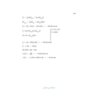 /‫اﻟﺣل‬
Δ
𝐻𝑟
°
= ∑ 𝑛∆𝐻𝑓(𝑃)
°
− ∑ 𝑛 ∆𝐻𝑓(𝑅)
°
=
]
2Δ
[𝐻𝑓𝐻2
𝑂
°
− [2∆𝐻𝑓𝐻2
°
+ ∆𝐻𝑓𝑂2
°
]
Δ
𝐻𝑟
°
= [2(− 242)] − [0]⟹∆𝐻𝑟
°
= − 484 𝐾𝐽/𝑚𝑜𝑙
Δ
𝐺𝑟
°
= ∑ 𝑛 ∆𝐺𝑓(𝑃)
°
∑ 𝑛 ∆𝐺𝑓(𝑅)
°
=
]
2Δ
[
−
]
0
+
0
[ 𝐺𝑓𝐻2
𝑂
°
T = 25 + 273
T = 298 K
Δ
𝐺𝑟
°
= [2(− 228)]⟹∆𝐺𝑟
°
= − 456 𝐾𝐽/𝑚𝑜𝑙
Δ
𝐺𝑟
°
= ∆𝐻𝑟
°
− 𝑇∆𝑆𝑟
°
-
456
=
-
484
-
)
298
(
∆𝑆𝑟
°
⟹ ∆𝑆𝑟
°
=
−28
298
= − 0. 094 𝐾𝐽/𝐾 𝑚𝑜𝑙
∴ ∆𝑆𝑟
°
= − 0. 094 × 1000⟹ ∆𝑆𝑟
°
= − 94 𝐽/𝐾 𝑚𝑜𝑙
‫اﻟﺳﺎدس‬ ‫اﻟدرس‬ ‫اﺳﺋﻠﺔ‬
 