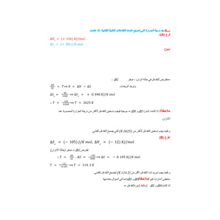 ‫س‬
6
/
‫ﺟﺪ‬
‫درﺟﺔ‬
‫اﻟﺤﺮارة‬
‫اﻟﺘﻲ‬
‫ﺗﺼﺒﺢ‬
‫ﻋﻨﺪھﺎ‬
‫اﻟﺘﻔﺎﻋﻼت‬
‫اﻟﺘﺎﻟﯿﺔ‬
،‫ﺗﻠﻘﺎﺋﯿﺔ‬
‫إذا‬
:‫ﻋﻠﻤﺖ‬
‫ﻓرع‬
)
A
/(
∆𝐻𝑟
= (+ 126) 𝐾𝐽/𝑚𝑜𝑙
∆𝑆𝑟
= (+ 48) 𝐽/𝐾 𝑚𝑜𝑙
/‫اﻟﺣل‬
ΔG ‫ﻧﻔﺘﺮض‬
‫اﻟﺘﻔﺎﻋﻞ‬
‫ﻓﻲ‬
‫ﺣﺎﻟﺔ‬
،‫اﺗﺰان‬
،
‫ﺻﻔﺮ‬ =
∴
‫وﻧﻮﺣﺪ‬
‫اﻟﻮﺣﺪات‬
∆𝐻
∆𝑆
= 𝑇⟹ 0 = ∆𝐻 − ∆𝑆
∆𝑆𝑟
=
48
1000
⟹ ∆𝑆𝑟
= + 0. 048 𝐾𝐽/𝐾 𝑚𝑜𝑙
∴ 𝑇 =
126
0.048
⟹ 𝑇 = 2625 𝐾
/‫ﻣﻼﺣظﺔ‬
‫إذا‬
‫ﻛﺎﻧﺖ‬
‫إﺷﺎرة‬
ΔS
‫و‬
ΔH
=
‫ﻣﻮﺟﺒﺔ‬
‫ﻓﯿﺠﺐ‬
‫ﺗﺴﺨﯿﻦ‬
‫اﻟﺘﻔﺎﻋﻞ‬
‫ﻷﻛﺜﺮ‬
‫ﻣﻦ‬
‫درﺟﺔ‬
‫اﻟﺤﺮارة‬
‫اﻟﻤﺤﺴﻮﺑﺔ‬
‫ﻋﻨﺪ‬
‫اﻻﺗﺰان‬
.
‫وﻋﻠﯿﮫ‬
‫ﯾﺠﺐ‬
‫ﺗﺴﺨﯿﻦ‬
‫اﻟﺘﻔﺎﻋﻞ‬
‫ﻷﻛﺜﺮ‬
‫ﻣﻦ‬
)
2625
K
(
‫ﻟﻜﻲ‬
‫ﯾﺼﺒﺢ‬
‫اﻟﺘﻔﺎﻋﻞ‬
.‫ﺗﻠﻘﺎﺋﻲ‬
(B) ‫ﻓرع‬/
∆𝑆𝑟
= (− 105) 𝐽/𝐾 𝑚𝑜𝑙, ∆𝐻𝑟
= (− 12) 𝐾𝐽/𝑚𝑜𝑙
‫ﻧﻔﺘﺮض‬
ΔG
=
‫ﺻﻔﺮ‬
‫)ﺣﺎﻟﺔ‬
(‫اﻻﺗﺰان‬
∴ 𝑇 =
∆𝐻
∆𝑆
, ∆𝑆 =
−105
1000
⟹ ∆𝑆 = − 0. 105 𝐾𝐽/𝐾 𝑚𝑜𝑙
𝑇 =
−12
−0.105
⟹ 𝑇 = 114. 3 𝐾
‫وﻋﻠﯿﮫ‬
‫ﯾﺠﺐ‬
‫ﺗﺒﺮﯾﺪ‬
‫إﻧﺎء‬
‫اﻟﺘﻔﺎﻋﻞ‬
‫ﻷﻗﻞ‬
‫ﻣﻦ‬
)
114.3
K
(
‫ﻟﯿﺼﺒﺢ‬
‫اﻟﺘﻔﺎﻋﻞ‬
.‫ﺗﻠﻘﺎﺋﻲ‬
‫داﺋﻤﺎ‬
‫ﻓﻲ‬
‫اﻟﺴﺆال‬
‫ﻣﺘﺸﺎﺑﮭﺔ‬ ΔS ‫و‬ ΔH ‫ﺳﺘﻌﻄﻰ‬
‫أﺷﺎرات‬
‫ﻗﯿﻢ‬
‫ﻣﻼﺣظﺔ‬/
= ‫ﺳﺎﻟﺒﺔ‬
‫)ﻧﺒﺮداﻟﺘﻔﺎﻋﻞ‬ ) ΔS ‫و‬ ΔH ‫اذا‬
‫ﻛﺎﻧﺖ‬
 