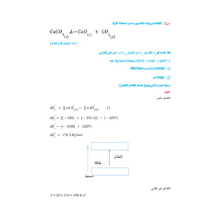 ‫س‬
7
:
‫ﺗﺘﻔﻜﻚ‬
‫ﻛﺎرﺑﻮﻧﺎت‬
‫اﻟﻜﺎﻟﺴﯿﻮم‬
‫ﺣﺴﺐ‬
‫اﻟﻤﻌﺎدﻟﺔ‬
‫اﻵﺗﯿﺔ‬ :
𝐶𝑎𝐶𝑂3
(𝑠)
∆→ 𝐶𝑎𝑂(𝑠)
+ 𝐶𝑂2
(𝑔)
(160 J/K mol) =Δ𝑆°𝑟
‫ﻓﺈذا‬
‫ﻋﻠﻤﺖ‬
Δ
‫ﻟﻜﻞ‬
‫ﻣﻦ‬
‫و‬
CaO
‫و‬
‫ھﻲ‬
‫ﻋﻠﻰ‬
:‫اﻟﺘﻮاﻟﻲ‬ 𝐻𝑓
°
𝐶𝑂2
𝐶𝑎𝐶𝑂3
-)
1207
/
-
635
/
-
393.5
(
‫ﺑﻮﺣﺪات‬
KJ/mol
،
:‫ﺟﺪ‬
‫ﻟﻠﺘﻔﺎﻋﻞ‬
‫ﺛﻢ‬
‫أرﺳﻢ‬
‫ﻣﺨﻄﻂ‬
‫اﻟﻄﺎﻗﺔ‬ Δ 1)
𝐻𝑟
°
‫ﻟﻠﺘﻔﺎﻋﻞ‬Δ 2)
𝐺𝑟
°
3) ‫درﺟﺔ‬
‫اﻟﺤﺮارة‬
‫اﻟﺘﻲ‬
‫ﯾﺼﺒﺢ‬
‫ﻋﻨﺪھﺎ‬
‫اﻟﺘﻔﺎﻋﻞ‬
‫ﺗﻠﻘﺎﺋﯿﺎ‬
/‫اﻟﺣل‬
‫اﻟﺘﻔﺎﻋﻞ‬
‫ﻣﺎص‬
1
(
∆𝐻𝑟
°
= ∑ 𝑛∆ 𝐻𝑓(𝑃)
°
− ∑ 𝑛 ∆𝐻𝑓 𝑅
( )
°
∆𝐻𝑟
°
= [(− 635) + (− 393. 5)] − [− 1207]
∆𝐻𝑟
°
= (− 1028) + (1207)
∆𝐻𝑟
°
= 178. 5 𝐾𝐽/𝑚𝑜𝑙
‫اﻟﺘﻔﺎﻋﻞ‬
‫ﻏﯿﺮ‬
‫ﺗﻠﻘﺎﺋﻲ‬
2
(
T = 25 + 273 = 298 K
 