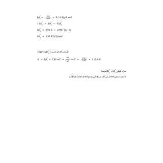 ∆𝑆𝑟
°
=
160
1000
= 0. 16 𝐾𝐽/𝐾 𝑚𝑜𝑙
∴ ∆𝐺𝑟
°
= ∆𝐻𝑟
°
− 𝑇∆𝑆𝑟
°
∆𝐺𝑟
°
= 178. 5 − (298) (0. 16)
∆𝐺𝑟
°
= 130. 82 𝐾𝐽/𝑚𝑜𝑙
3) (0 = Δ ‫ﻧﻔﺘﺮض‬
‫اﻟﺘﻔﺎﻋﻞ‬
‫ﻣﺘﺰن‬
𝐺𝑟
°
)
0 = ∆𝐻𝑟
°
− 𝑇∆𝑆⟹𝑇 =
∆𝐻𝑟
°
∆𝑆𝑟
° ⟹ 𝑇 =
178.5
0.16
= 115. 6 𝐾
‫ﻣﻮﺟﺒﺔ‬Δ ‫و‬ ‫ﺑﻤﺎ‬
‫اﻧﮫ‬
‫ﻗﯿﻤﺘﻲ‬
𝐻𝑟
°
∆𝑆𝑟
°
‫ﻟﻜﻲ‬
‫ﯾﺼﺒﺢ‬
‫اﻟﺘﻔﺎﻋﻞ‬
.ً‫ﺎ‬‫ﺗﻠﻘﺎﺋﯿ‬
1115.6 K ً‫ا‬‫إذ‬
‫ﯾﺠﺐ‬
‫ﺗﺴﺨﯿﻦ‬
‫اﻟﺘﻔﺎﻋﻞ‬
‫إﻟﻰ‬
‫أﻛﺜﺮ‬
‫ﻣﻦ‬
 