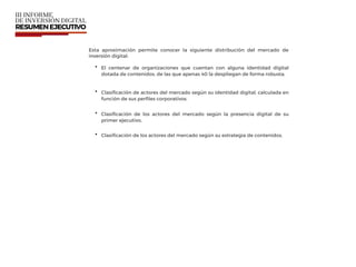 Esta aproximación permite conocer la siguiente distribución del mercado de
inversión digital:
• El centenar de organizaciones que cuentan con alguna identidad digital
dotada de contenidos, de las que apenas 40 la despliegan de forma robusta.
• Clasiﬁcación de actores del mercado según su identidad digital, calculada en
función de sus perﬁles corporativos.
• Clasiﬁcación de los actores del mercado según la presencia digital de su
primer ejecutivo.
• Clasiﬁcación de los actores del mercado según su estrategia de contenidos.
 
 
 