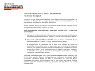 Posicionamiento de la oferta de inversión  
en el mundo digital
El informe incluye ﬁchas individuales del Top 20 de organizaciones vinculadas a la
inversión en función de su mayor apuesta entre sus competidores por la
digitalización, en base a los 18 criterios analizados.
Dichos criterios, al igual que en las dos ediciones anteriores del informe, se han
ponderado atendiendo a la siguiente fórmula:
(IDENTIDAD DIGITAL CORPORATIVA + IDENTIDAD DIGITAL CEO) * ESTRATEGIA
CONTENIDOS
• Calculando la Identidad digital Corporativa como el alcance combinado de
los perﬁles digitales en Facebook, Twitter y LinkedIn por su Inﬂuencia (Klout).
• Calculando la Identidad Digital del CEO como el alcance combinado de sus
perﬁles digitales en LinkedIn y Twitter por su Inﬂuencia (Klout).
• Y multiplicando su identidad por el valor que aporten en forma de
contenidos compartidos tanto en las redes a que pertenezcan (incluyendo
tanto lo que aportan corporativamente como desde el CEO en los grupos de
debate de LinkedIn), como por las aplicaciones digitales que hayan puesto en
el mercado, como por el número de aportaciones mensuales en su blog
corporativo (caso de que lo tengan).
Aunque el informe incluye el Top 20 y las clasiﬁcaciones adicionales para cada una
de los tres grandes factores independientes analizados (identidad digital
corporativa, identidad digital del CEO y contenidos), así como las ﬁchas
individuales con todos los indicadores que se han tenido en cuenta, en este
resumen ejecutivo incluimos nombre y posición del Top 20 en las cuatro
clasiﬁcaciones:
 