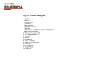 Top 20 Identidad Digital
1. MAPFRE
2. BBVA
3. SANTANDER
4. LA CAIXA
5. BANKINTER
6. BANCSABADELL
7. BANKIA
8. DEUTSCHE ASSET & WEALTH MANAGEMENT
9. MUTUA MADRILEÑA
10. CATALANA OCCIDENTE
11. KUTXABANK GESTIÓN
12. AMUNDI
13. AVIVA
14. ANDBANK
15. CAJA LABORAL
16. CAJA DE INGENIEROS
17. IBERCAJA
18. FEELCAPITAL
19. GVC GAESCO
20. TRESSIS
 