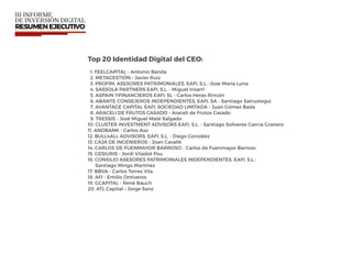 Top 20 Identidad Digital del CEO:
1. FEELCAPITAL - Antonio Banda
2. METAGESTIÓN - Javier Ruiz
3. PROFIM, ASESORES PATRIMONIALES, EAFI, S.L. -Jose María Luna
4. SASSOLA PARTNERS EAFI, S.L. - Miguel Irisarri
5. ASPAIN 11FINANCIEROS EAFI, SL - Carlos Heras Rincón
6. ABANTE CONSEJEROS INDEPENDIENTES, EAFI, SA - Santiago Satrustegui
7. AVANTAGE CAPITAL EAFI, SOCIEDAD LIMITADA - Juan Gómez Bada
8. ARACELI DE FRUTOS CASADO - Araceli de Frutos Casado
9. TRESSIS - José Miguel Maté Salgado
10. CLUSTER INVESTMENT ADVISORS EAFI, S.L. - Santiago Soliveres Garcia Granero
11. ANDBANK - Carlos Aso
12. BULL4ALL ADVISORS, EAFI, S.L. - Diego González
13. CAJA DE INGENIEROS - Joan Cavallé
14. CARLOS DE FUENMAYOR BARROSO - Carlos de Fuenmayor Barroso
15. GESIURIS - Jordi Viladot Pou
16. CONSILIO ASESORES PATRIMONIALES INDEPENDIENTES, EAFI, S.L.-  
Santiago Mingo Martínez
17. BBVA - Carlos Torres Vila
18. AFI - Emilio Ontiveros
19. GCAPITAL - René Bauch
20. ATL Capital – Jorge Sanz
 
