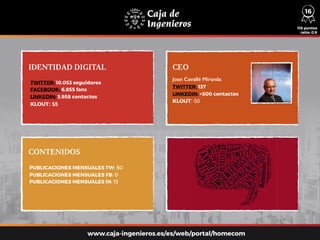 IDENTIDAD DIGITAL CEO
CONTENIDOS
TWITTER: 10.053 seguidores
FACEBOOK: 6.855 fans
LINKEDIN: 3.958 contactos
KLOUT: 55
PUBLICACIONES MENSUALES TW: 50
PUBLICACIONES MENSUALES FB: 0
PUBLICACIONES MENSUALES IN: 13
Joan Cavallé Miranda
TWITTER: 137
LINKEDIN: +500 contactos
KLOUT: 50
118 puntos
ratio: 0,9
www.caja-ingenieros.es/es/web/portal/homecom
16
 