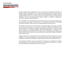 Aunque pueda sonar exagerado, no lo es. Hoy en día los partícipes de fondos no
pueden adquirir libremente en sus bancos habituales todos los fondos que se
comercializan en España. La razón es que muchas entidades se oponen a vender
aquellos fondos que no son suyos porque les reportan menos comisiones. Sin
embargo, tienen la tecnología para hacerlo posible, y también la obligación,
aunque no parecen sentirse aludidos.
Por eso MiFID II va a ser beneﬁcioso para todos. Esta vez es la Unión Europea la que
va a garantizar que ﬂuya la información, y eso implica que todas las entidades
ﬁnancieras deberán utilizar todos los canales digitales para que así sea.
Feelcapital continúa, con este III Informe de Inversión Digital, liderando a las EAFI
en su lucha por mejorar el mundo de la inversión desde la tecnología. Si los
algoritmos de los robo advisor ya están cambiando este mercado – como se puede
ver en EEUU-, los canales digitales están democratizando y ayudando a la
desintermediación en beneﬁcio de los inversores. La tecnología y las máquinas ya
están al servicio de las personas, ahora falta que las grandes entidades también lo
hagan plenamente.
Nuestro esfuerzo en la promoción de una verdadera cultura ﬁnanciera se ha visto
reﬂejado en nuestra estrategia de comunicación: vídeos, post, colaboraciones en
OK Diario y otros medios (Antena3, La Sexta, Intereconomía, El Conﬁdencial, etc.).
Las gestoras de fondos con las que tenemos acuerdos de colaboración también
han apostado por la formación ﬁnanciera y han publicado entradas en nuestro
blog que realmente aportaban valor a los inversores.
 