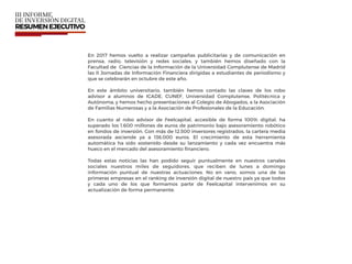 En 2017 hemos vuelto a realizar campañas publicitarias y de comunicación en
prensa, radio, televisión y redes sociales, y también hemos diseñado con la
Facultad de Ciencias de la Información de la Universidad Complutense de Madrid
las II Jornadas de Información Financiera dirigidas a estudiantes de periodismo y
que se celebrarán en octubre de este año.
En este ámbito universitario, también hemos contado las claves de los robo
advisor a alumnos de ICADE, CUNEF, Universidad Complutense, Politécnica y
Autónoma, y hemos hecho presentaciones al Colegio de Abogados, a la Asociación
de Familias Numerosas y a la Asociación de Profesionales de la Educación.
En cuanto al robo advisor de Feelcapital, accesible de forma 100% digital, ha
superado los 1.600 millones de euros de patrimonio bajo asesoramiento robótico
en fondos de inversión. Con más de 12.500 inversores registrados, la cartera media
asesorada asciende ya a 136.000 euros. El crecimiento de esta herramienta
automática ha sido sostenido desde su lanzamiento y cada vez encuentra más
hueco en el mercado del asesoramiento ﬁnanciero.
Todas estas noticias las han podido seguir puntualmente en nuestros canales
sociales nuestros miles de seguidores, que reciben de lunes a domingo
información puntual de nuestras actuaciones. No en vano, somos una de las
primeras empresas en el ranking de inversión digital de nuestro país ya que todos
y cada uno de los que formamos parte de Feelcapital intervenimos en su
actualización de forma permanente.
 