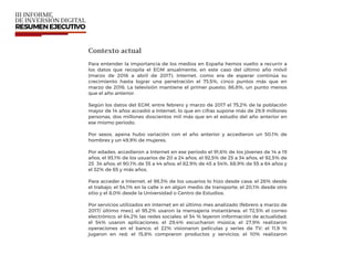 Contexto actual
Para entender la importancia de los medios en España hemos vuelto a recurrir a
los datos que recopila el EGM anualmente, en este caso del último año móvil
(marzo de 2016 a abril de 2017). Internet, como era de esperar continúa su
crecimiento hasta lograr una penetración el 73,5%, cinco puntos más que en
marzo de 2016. La televisión mantiene el primer puesto, 86,8%, un punto menos
que el año anterior.
Según los datos del EGM, entre febrero y marzo de 2017 el 75,2% de la población
mayor de 14 años accedió a Internet, lo que en cifras supone más de 29,9 millones
personas, dos millones doscientos mil más que en el estudio del año anterior en
ese mismo periodo.
Por sexos, apena hubo variación con el año anterior y accedieron un 50,1% de
hombres y un 49,9% de mujeres.
Por edades, accedieron a Internet en ese periodo el 91,6% de los jóvenes de 14 a 19
años, el 93,1% de los usuarios de 20 a 24 años, el 92,5% de 25 a 34 años, el 92,5% de
25 34 años; el 90,1% de 35 a 44 años; el 82,9% de 45 a 54%, 68,9% de 55 a 64 años y
el 32% de 65 y más años.
Para acceder a Internet, el 98,3% de los usuarios lo hizo desde casa; el 26% desde
el trabajo; el 54,1% en la calle o en algún medio de transporte, el 20,1% desde otro
sitio y el 8,0% desde la Universidad o Centro de Estudios.
Por servicios utilizados en internet en el último mes analizado (febrero a marzo de
2017/ último mes), el 95,2% usaron la mensajería instantánea; el 72,5% el correo
electrónico; el 64,2% las redes sociales; el 54 % leyeron información de actualidad;
el 54% usaron aplicaciones; el 29,4% escucharon música; el 27,9% realizaron
operaciones en el banco; el 22% visionaron películas y series de TV; el 11,9 %
jugaron en red; el 15,8% compraron productos y servicios; el 10% realizaron
 