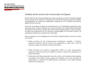 Análisis de los actores de la inversión en España
Este III Informe de Inversión Digital ha vuelto a analizar el nivel de actividad digital
de los actores de la inversión en España (un total de 259 bancos, gestoras y EAFIS),
comparándolo con todas las magnitudes recogidas en el II informe de inversión
digital del año anterior.
Con el ﬁn de evaluar el grado de identiﬁcación con el paradigma digital de estas
organizaciones, se han analizado las cuentas sociales y los contenidos producidos
por éstas en los distintos canales de comunicación digital (blogs y redes sociales),
el grado de implicación de sus máximos responsables en el mundo online y la
estrategia corporativa y volumen de contenidos.
Para conseguirlo, se ha trabajado con tres datos fundamentales comunes a todos
los actores:
• Redes Sociales de las organizaciones (Facebook, LinkedIn y Twitter):
presencia (cuentas activas), número de seguidores en cada red y nivel de
inﬂuencia según el estándar internacional Klout.
• Redes Sociales del máximo responsable (CEO) de cada organización:
presencia (cuentas activas en LinkedIn y Twitter), número de seguidores en
cada red y Klout.
• Contenidos del blog corporativo caso de contar con él, aplicaciones digitales
vinculadas a las redes sociales, grupos de LinkedIn en los que participa la
organización y volumen de publicaciones mensuales en las redes sociales
donde tiene presencia.
 