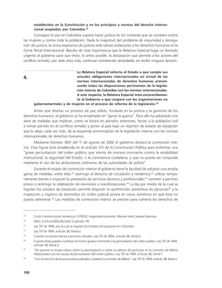 establecidos en la Constitución y en los principios y normas del derecho interna-
      cional aceptados por Colombia.39
       Conseguir la paz en Colombia supone hacer justicia en los crímenes que se cometen contra
las mujeres y contra toda la población. Dada la magnitud del problema de impunidad y denega-
ción de justicia, la única esperanza de justicia ante tantas violaciones a los derechos humanos es la
Corte Penal Internacional. Resulta de vital importancia que la Relatora Especial haga un llamado
urgente al gobierno para que retire, lo antes posible, la declaración que permite a los actores del
conflicto armado, por siete años más, continuar cometiendo atrocidades sin recibir ninguna sanción.

                             La Relatora Especial exhorta al Estado a que cumpla sus
4.                           actuales obligaciones internacionales en virtud de las
                             normas internacionales de derechos humanos armoni-
                             zando todas las disposiciones pertinentes de la legisla-
                             ción interna de Colombia con las normas internacionales.
                             A este respecto, la Relatora Especial insta encarecidamen-
                             te al Gobierno a que coopere con las organizaciones no
      gubernamentales y de mujeres en el proceso de reforma de la legislación.40

       Antes que diseñar un proceso de paz sólido, fundado en la justicia y la garantía de los
derechos humanos, el gobierno se ha empeñado en “ganar la guerra”. Para ello ha adoptado una
serie de medidas que implican, como se ilustró en párrafos anteriores, forzar a la población civil
a tomar partido en el conflicto armado y poner al país bajo un régimen de estado de excepción
que lo aleja, cada vez más, de la requerida armonización de la legislación interna con las normas
internacionales de derechos humanos.
        Mediante Decreto 1837 del 11 de agosto de 2002 el gobierno declaró la conmoción inte-
rior. Esta figura está establecida en el artículo 213 de la Constitución Política para enfrentar una
“grave perturbación del orden público que atente de manera inminente contra la estabilidad
institucional, la seguridad del Estado, o la convivencia ciudadana, y que no pueda ser conjurada
mediante el uso de las atribuciones ordinarias de las autoridades de policía”.
       Durante el estado de conmoción interior el gobierno tiene la facultad de adoptar una amplia
gama de medidas, entre ellas:41 restringir el derecho de circulación y residencia;42 utilizar tempo-
ralmente bienes e imponer la prestación de servicios técnicos y profesionales;43 someter a permiso
previo o restringir la celebración de reuniones y manifestaciones.44 La ley por medio de la cual se
regulan los estados de excepción permite disponer la aprehensión preventiva de personas45 y la
inspección y registro de domicilios sin orden judicial previa en casos extremos en que ésta no
pueda obtenerse.46 Las medidas de conmoción interior se prestan para vulnerar los derechos de



39
      Corte Constitucional, sentencia C-578/02, magistrado ponente: Manuel José Cepeda Espinosa.
40
      ONU, E/CN.4/2002/83/Add.3, párrafo 119.
41
      Ley 137 de 1994, por la cual se regulan los Estados de Excepción en Colombia.
42
      Ley 137 de 1994, artículo 38, literal a.
43
      Cuando no existan bienes y servicios oficiales. Ley 137 de 1994, artículo 38, literal b.
44
      Cuando éstas puedan contribuir en forma grave e inminente a la perturbación del orden público. Ley 137 de 1994,
      artículo 38, literal d.
45
      “De quienes se tenga indicio sobre su participación o sobre sus planes de participar en la comisión de delitos
      relacionados con las causas de perturbación del orden público. Ley 137 de 1994, artículo 38, literal f.
46
      “Con el único fin de buscar pruebas judiciales o prevenir la comisión de delitos”. Ley 137 de 1994, artículo 38, literal n.



100
 