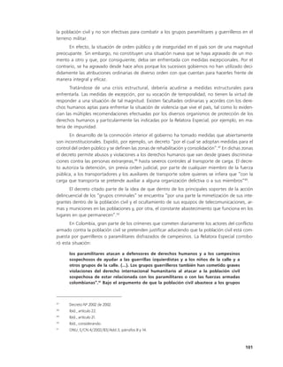 la población civil y no son efectivas para combatir a los grupos paramilitares y guerrilleros en el
terreno militar.
      En efecto, la situación de orden público y de inseguridad en el país son de una magnitud
preocupante. Sin embargo, no constituyen una situación nueva que se haya agravado de un mo-
mento a otro y que, por consiguiente, deba ser enfrentada con medidas excepcionales. Por el
contrario, se ha agravado desde hace años porque los sucesivos gobiernos no han utilizado deci-
didamente las atribuciones ordinarias de diverso orden con que cuentan para hacerles frente de
manera integral y eficaz.
       Tratándose de una crisis estructural, debería acudirse a medidas estructurales para
enfrentarla. Las medidas de excepción, por su vocación de temporalidad, no tienen la virtud de
responder a una situación de tal magnitud. Existen facultades ordinarias y acordes con los dere-
chos humanos aptas para enfrentar la situación de violencia que vive el país, tal como lo eviden-
cian las múltiples recomendaciones efectuadas por los diversos organismos de protección de los
derechos humanos y particularmente las indicadas por la Relatora Especial, por ejemplo, en ma-
teria de impunidad.
       En desarrollo de la conmoción interior el gobierno ha tomado medidas que abiertamente
son inconstitucionales. Expidió, por ejemplo, un decreto “por el cual se adoptan medidas para el
control del orden público y se definen las zonas de rehabilitación y consolidación”.47 En dichas zonas
el decreto permite abusos y violaciones a los derechos humanos que van desde graves discrimina-
ciones contra las personas extranjeras,48 hasta severos controles al transporte de carga. El decre-
to autoriza la detención, sin previa orden judicial, por parte de cualquier miembro de la fuerza
pública, a los transportadores y los auxiliares de transporte sobre quienes se infiera que “con la
carga que transporta se pretende auxiliar a alguna organización delictiva o a sus miembros”49.
       El decreto citado parte de la idea de que dentro de los principales soportes de la acción
delincuencial de los “grupos criminales” se encuentra “por una parte la mimetización de sus inte-
grantes dentro de la población civil y el ocultamiento de sus equipos de telecomunicaciones, ar-
mas y municiones en las poblaciones y, por otra, el constante abastecimiento que funciona en los
lugares en que permanecen”.50
       En Colombia, gran parte de los crímenes que cometen diariamente los actores del conflicto
armado contra la población civil se pretenden justificar aduciendo que la población civil está com-
puesta por guerrilleros o paramilitares disfrazados de campesinos. La Relatora Especial corrobo-
ró esta situación:

      los paramilitares atacan a defensores de derechos humanos y a los campesinos
      sospechosos de ayudar a las guerrillas izquierdistas y a los niños de la calle y a
      otros grupos de la calle. (...). Los grupos guerrilleros también han cometido graves
      violaciones del derecho internacional humanitario al atacar a la población civil
      sospechosa de estar relacionada con los paramilitares o con las fuerzas armadas
      colombianas”.51 Bajo el argumento de que la población civil abastece a los grupos



47
      Decreto Nº 2002 de 2002.
48
      Ibíd., artículo 22.
49
      Ibíd., artículo 21.
50
      Ibíd., considerando.
51
      ONU, E/CN.4/2002/83/Add.3, párrafos 8 y 14.



                                                                                                  101
 