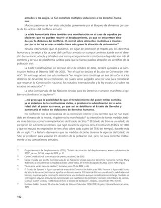 armados y los apoya, se han cometido múltiples violaciones a los derechos huma-
      nos.
       Muchas personas se han visto afectadas gravemente por el bloqueo de alimentos por par-
te de los actores del conflicto armado.
      La crisis humanitaria tiene también una manifestación en el caso de aquellas po-
      blaciones que no pueden recurrir al desplazamiento, ya que se encuentran sitia-
      das por la dinámica del conflicto. El control sobre alimentos, medicinas e insumos
      por parte de los actores armados hace más grave la situación de aislamiento.52
       Resulta inconcebible que el gobierno, en lugar de promover el respeto por los derechos
humanos y de exigir a los actores del conflicto armado un comportamiento acorde con el dere-
cho humanitario, adopte y oficialice una tesis que seguramente contribuirá a degradar aún más el
conflicto y servirá de plataforma jurídica para que la fuerza pública atropelle los derechos de la
población civil.
        La Corte Constitucional, en decisión del 2 de octubre de 2002, declaró ajustado a la Cons-
titución Política el Decreto 1837 de 2002, “Por el cual se declara el Estado de Conmoción Inte-
rior”. Sin embargo aclaró que esta sentencia “en ningún caso constituye un aval de la Corte a los
decretos de desarrollo de la conmoción, los cuales serán juzgados uno por uno para corroborar
que respetan la Constitución Nacional, los tratados internacionales y la ley estatutaria sobre los
estados de excepción”.53
      La Alta Comisionada de las Naciones Unidas para los Derechos Humanos manifestó al go-
bierno colombiano lo siguiente54:
      ...me preocupa la posibilidad de que el fortalecimiento del poder militar contribu-
      ya al deterioro de las instituciones civiles, o produzca la subordinación de la auto-
      ridad civil al poder castrense, ya que así se debilitaría el Estado de Derecho y
      aumentaría el índice de violaciones de derechos humanos.
       No conforme con la declaratoria de la conmoción interior y los decretos que se han expe-
dido en el marco de la misma, el gobierno ha manifestado55 su intención de tomar medidas toda-
vía más drásticas como la reimplantación del Estado de Sitio.56 El Estado de Sitio es un estado de
excepción sin suficientes controles, que rigió durante la vigencia de la Constitución Política de 1886
y que se impuso en proporción de tres años sobre cada cuatro (el 75% del tiempo), durante más
de un siglo.57 La historia demuestra que las medidas dictadas durante la vigencia del Estado de
Sitio se prestaron para vulnerar los derechos de la población civil, pero no para enfrentar militar-
mente a los combatientes armados.


52
      Grupo temático de desplazamiento (GTD), “Estado de situación del desplazamiento, enero a diciembre de
      2001”, Acnur, OCHA, mayo de 2002, p. 12.
53
      Corte Constitucional, comunicado de prensa, octubre 2 de 2002.
54
      Carta enviada por la Alta Comisionada de las Naciones Unidas para los Derechos Humanos, Señora Mary
      Robinson, al presidente de la república Álvaro Uribe Vélez, en el mes de agosto de 2002. www.hchr.org.co.
55
      “Nunca me verán fuera de casillas”, Semana, junio 17 de 2002, p.46.
56
      El Estado de Sitio era la figura que existía antes de la Constitución Política de 1991. Frente a la figura del Estado
      de Sitio, la de conmoción interior significa un discreto avance. El Estado de Sitio era una situación indefinida en el
      tiempo, mientras que la conmoción interior tiene una limitación aunque considerablemente larga. También se
      restringieron algunas atribuciones excepcionales y se cualificaron los controles. Comisión Colombiana de Juristas,
      Gustavo Gallón Giraldo, “Del Estado de Sitio al estado de excepción”, Bogotá, octubre de 1991, mimeo.
57
      Gustavo Gallón Giraldo, 15 años de Estado de Sitio en Colombia: 1958-1978, Bogotá, Editorial América Latina,
      1979.



102
 