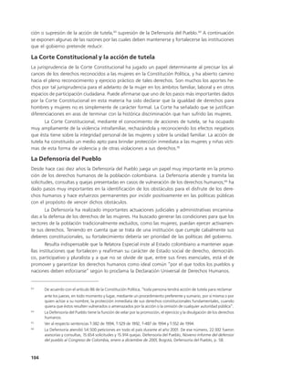 ción o supresión de la acción de tutela,63 supresión de la Defensoría del Pueblo.64 A continuación
se exponen algunas de las razones por las cuales deben mantenerse y fortalecerse las instituciones
que el gobierno pretende reducir.

La Corte Constitucional y la acción de tutela
La jurisprudencia de la Corte Constitucional ha jugado un papel determinante al precisar los al-
cances de los derechos reconocidos a las mujeres en la Constitución Política, y ha abierto camino
hacia el pleno reconocimiento y ejercicio práctico de tales derechos. Son muchos los aportes he-
chos por tal jurisprudencia para el adelanto de la mujer en los ámbitos familiar, laboral y en otros
espacios de participación ciudadana. Puede afirmarse que uno de los pasos más importantes dados
por la Corte Constitucional en esta materia ha sido declarar que la igualdad de derechos para
hombres y mujeres no es simplemente de carácter formal. La Corte ha señalado que se justifican
diferenciaciones en aras de terminar con la histórica discriminación que han sufrido las mujeres.
       La Corte Constitucional, mediante el conocimiento de acciones de tutela, se ha ocupado
muy ampliamente de la violencia intrafamiliar, rechazándola y reconociendo los efectos negativos
que ésta tiene sobre la integridad personal de las mujeres y sobre la unidad familiar. La acción de
tutela ha constituido un medio apto para brindar protección inmediata a las mujeres y niñas vícti-
mas de esta forma de violencia y de otras violaciones a sus derechos.65

La Defensoría del Pueblo
Desde hace casi diez años la Defensoría del Pueblo juega un papel muy importante en la promo-
ción de los derechos humanos de la población colombiana. La Defensoría atiende y tramita las
solicitudes, consultas y quejas presentadas en casos de vulneración de los derechos humanos;66 ha
dado pasos muy importantes en la identificación de los obstáculos para el disfrute de los dere-
chos humanos y hace esfuerzos permanentes por incidir positivamente en las políticas públicas
con el propósito de vencer dichos obstáculos.
       La Defensoría ha realizado importantes actuaciones judiciales y administrativas encamina-
das a la defensa de los derechos de las mujeres. Ha buscado generar las condiciones para que los
sectores de la población tradicionalmente excluidos, como las mujeres, puedan ejercer activamen-
te sus derechos. Teniendo en cuenta que se trata de una institución que cumple cabalmente sus
deberes constitucionales, su fortalecimiento debería ser prioridad de las políticas del gobierno.
        Resulta indispensable que la Relatora Especial inste al Estado colombiano a mantener aque-
llas instituciones que fortalecen y reafirman su carácter de Estado social de derecho, democráti-
co, participativo y pluralista y a que no se olvide de que, entre sus fines esenciales, está el de
promover y garantizar los derechos humanos como ideal común “por el que todos los pueblos y
naciones deben esforzarse” según lo proclama la Declaración Universal de Derechos Humanos.


63
      De acuerdo con el artículo 86 de la Constitución Política, “toda persona tendrá acción de tutela para reclamar
      ante los jueces, en todo momento y lugar, mediante un procedimiento preferente y sumario, por sí misma o por
      quien actúe a su nombre, la protección inmediata de sus derechos constitucionales fundamentales, cuando
      quiera que éstos resulten vulnerados o amenazados por la acción o la omisión de cualquier autoridad pública”.
64
      La Defensoría del Pueblo tiene la función de velar por la promoción, el ejercicio y la divulgación de los derechos
      humanos.
65
      Ver al respecto sentencias T-382 de 1994, T-529 de 1992, T-487 de 1994 y T-552 de 1994.
66
      La Defensoría atendió 54.500 peticiones en todo el país durante el año 2001. De ese número, 22.932 fueron
      asesorías y consultas, 15.654 solicitudes y 15.914 quejas. Defensoría del Pueblo, Noveno informe del defensor
      del pueblo al Congreso de Colombia, enero a diciembre de 2001, Bogotá, Defensoría del Pueblo, p. 58.



104
 