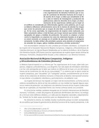 El Estado debería prestar un mayor apoyo y protección
6.                                a las organizaciones de derechos humanos que se ocu-
                                  pan de cuestiones de derechos humanos de la mujer o
                                  de asuntos de la mujer. La labor que actualmente se lle-
                                  va a cabo en materia de investigación y producción de
                                  publicaciones sobre los derechos de la mujer y la docu-
                                  mentación de las experiencias sufridas por la mujer en
      el conflicto es considerada por determinados agentes como polémica, por lo que
      se debería reflexionar suficientemente acerca de la manera de abordar los riesgos
      que corren las personas que se ocupan de esta labor y prestarles el debido apo-
      yo. En las zonas apartadas, las organizaciones de mujeres están realizando una
      labor sumamente valiosa a nivel de base, por lo que merecen que existan sistemas
      apropiados de apoyo y medidas de protección. Tan pronto se empiece a luchar
      contra la impunidad y se enjuicien los casos de violaciones basadas en el género
      se estará enviando un mensaje en el sentido de que estos delitos se castigarán
      seriamente. Se debe atribuir alta prioridad y prestar seria atención al compromiso
      de entender los riesgos, aplicar medidas preventivas y brindar protección.67
       Esta recomendación tampoco ha sido cumplida por el Estado colombiano. La situación de
las mujeres de la Asociación Nacional de Mujeres Campesinas, Indígenas y Afrocolombianas de
Colombia (Anmucic), la Liga de Mujeres Desplazadas por la violencia de Bolívar y de la Organiza-
ción Femenina Popular (OFP) ilustra cómo las organizaciones de mujeres siguen siendo víctimas de
amenazas, homicidios, desplazamiento forzado y otras violaciones a sus derechos humanos.

Asociación Nacional de Mujeres Campesinas, Indígenas
                                                                  68
y Afrocolombianas de Colombia (Anmucic)
La Relatora Especial expresó en su informe que “las organizaciones de la mujer, sobre todo cam-
pesinas, indígenas y afrocolombianas, y sus dirigentes, han sido objeto de intimidación sistemática
y se han visto perseguidas por la labor que realizan en defensa de la mujer y en pro del mejora-
miento de las condiciones de vida de sus comunidades”.69 La violencia que se ejerce contra las
mujeres campesinas, para “disuadirlas” y/o “castigarlas” persiste, consistentemente con el incre-
mento de las violaciones de derechos humanos e infracciones al derecho internacional humanita-
rio que afectan a la población colombiana y particularmente a la población rural.
       Las mujeres de Anmucic han logrado un mayor nivel de reconocimiento. La forma como la
violencia sociopolítica las afecta es hoy más evidente y en esa medida han logrado algunos avan-
ces en materia de protección. Las violaciones a los derechos humanos de las mujeres rurales están
lejos de ser superadas y la impunidad frente a las mismas continúa siendo una constante.
       En virtud de las medidas cautelares otorgadas por la Comisión Interamericana de Derechos
Humanos,70 el Estado, a través del programa de protección del Ministerio del Interior, ha entrega-
do a Anmucic ocho teléfonos celulares y un radio para las dirigentes nacionales y departamenta-
les. También les ha dado apoyo económico para sus desplazamientos en la ciudad.
      No obstante lo anterior, las medidas resultan insuficientes porque no están acompañadas
de una política que busque la garantía de los derechos humanos de las mujeres campesinas, ni de


67
      ONU, E/CN.4/2002/83/Add.3, párrafo 1    17.
68
      Este aparte fue elaborado por Anmucic y el Colectivo María María.
69
      E/CN.4/2002/83/Add.3 párrafo 90.
70
      El 2 de marzo de 2001 la Comisión Interamericana de Derechos Humanos otorgó medidas cautelares y se dirigió



                                                                                                            105
 