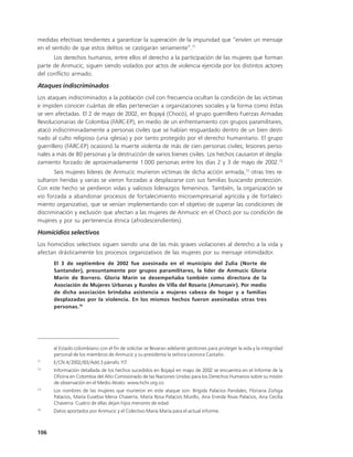 medidas efectivas tendientes a garantizar la superación de la impunidad que “envíen un mensaje
en el sentido de que estos delitos se castigarán seriamente”.71
      Los derechos humanos, entre ellos el derecho a la participación de las mujeres que forman
parte de Anmucic, siguen siendo violados por actos de violencia ejercida por los distintos actores
del conflicto armado.

Ataques indiscriminados
Los ataques indiscriminados a la población civil con frecuencia ocultan la condición de las víctimas
e impiden conocer cuántas de ellas pertenecían a organizaciones sociales y la forma como éstas
se ven afectadas. El 2 de mayo de 2002, en Bojayá (Chocó), el grupo guerrillero Fuerzas Armadas
Revolucionarias de Colombia (FARC-EP), en medio de un enfrentamiento con grupos paramilitares,
atacó indiscriminadamente a personas civiles que se habían resguardado dentro de un bien desti-
nado al culto religioso (una iglesia) y por tanto protegido por el derecho humanitario. El grupo
guerrillero (FARC-EP) ocasionó la muerte violenta de más de cien personas civiles; lesiones perso-
nales a más de 80 personas y la destrucción de varios bienes civiles. Los hechos causaron el despla-
zamiento forzado de aproximadamente 1.000 personas entre los días 2 y 3 de mayo de 2002.72
       Seis mujeres líderes de Anmucic murieron víctimas de dicha acción armada,73 otras tres re-
sultaron heridas y varias se vieron forzadas a desplazarse con sus familias buscando protección.
Con este hecho se perdieron vidas y valiosos liderazgos femeninos. También, la organización se
vio forzada a abandonar procesos de fortalecimiento microempresarial agrícola y de fortaleci-
miento organizativo, que se venían implementando con el objetivo de superar las condiciones de
discriminación y exclusión que afectan a las mujeres de Anmucic en el Chocó por su condición de
mujeres y por su pertenencia étnica (afrodescendientes).

Homicidios selectivos
Los homicidios selectivos siguen siendo una de las más graves violaciones al derecho a la vida y
afectan drásticamente los procesos organizativos de las mujeres por su mensaje intimidador.
      El 3 de septiembre de 2002 fue asesinada en el municipio del Zulia (Norte de
      Santander), presuntamente por grupos paramilitares, la líder de Anmucic Gloria
      Marín de Borrero. Gloria Marín se desempeñaba también como directora de la
      Asociación de Mujeres Urbanas y Rurales de Villa del Rosario (Amurcavir). Por medio
      de dicha asociación brindaba asistencia a mujeres cabeza de hogar y a familias
      desplazadas por la violencia. En los mismos hechos fueron asesinadas otras tres
      personas. 74




      al Estado colombiano con el fin de solicitar se llevaran adelante gestiones para proteger la vida y la integridad
      personal de los miembros de Anmucic y su presidenta la señora Leonora Castaño.
71
      E/CN.4/2002/83/Add.3 párrafo 117.
72
      Información detallada de los hechos sucedidos en Bojayá en mayo de 2002 se encuentra en el Informe de la
      Oficina en Colombia del Alto Comisionado de las Naciones Unidas para los Derechos Humanos sobre su misión
      de observación en el Medio Atrato: www.hchr.org.co.
73
      Los nombres de las mujeres que murieron en este ataque son: Brígida Palacios Pandales, Floriana Zúñiga
      Palacios, María Eusebia Mena Chaverra, María Rosa Palacios Murillo, Ana Eneida Rivas Palacios, Ana Cecilia
      Chaverra. Cuatro de ellas dejan hijos menores de edad.
74
      Datos aportados por Anmucic y el Colectivo María María para el actual informe.



106
 