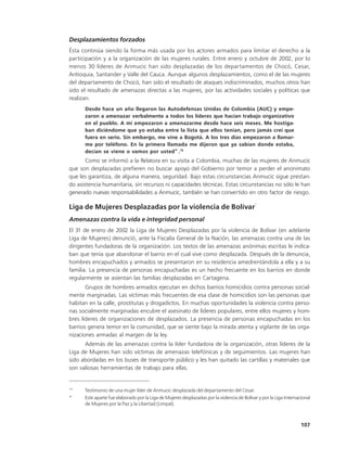 Desplazamientos forzados
Ésta continúa siendo la forma más usada por los actores armados para limitar el derecho a la
participación y a la organización de las mujeres rurales. Entre enero y octubre de 2002, por lo
menos 30 líderes de Anmucic han sido desplazadas de los departamentos de Chocó, Cesar,
Antioquia, Santander y Valle del Cauca. Aunque algunos desplazamientos, como el de las mujeres
del departamento de Chocó, han sido el resultado de ataques indiscriminados, muchos otros han
sido el resultado de amenazas directas a las mujeres, por las actividades sociales y políticas que
realizan.
      Desde hace un año llegaron las Autodefensas Unidas de Colombia (AUC) y empe-
      zaron a amenazar verbalmente a todos los líderes que hacían trabajo organizativo
      en el pueblo. A mí empezaron a amenazarme desde hace seis meses. Me hostiga-
      ban diciéndome que yo estaba entre la lista que ellos tenían, pero jamás creí que
      fuera en serio. Sin embargo, me vine a Bogotá. A los tres días empezaron a llamar-
      me por teléfono. En la primera llamada me dijeron que ya sabían donde estaba,
      decían se viene o vamos por usted” .75
       Como se informó a la Relatora en su visita a Colombia, muchas de las mujeres de Anmucic
que son desplazadas prefieren no buscar apoyo del Gobierno por temor a perder el anonimato
que les garantiza, de alguna manera, seguridad. Bajo estas circunstancias Anmucic sigue prestan-
do asistencia humanitaria, sin recursos ni capacidades técnicas. Estas circunstancias no sólo le han
generado nuevas responsabilidades a Anmucic, también se han convertido en otro factor de riesgo.
                                                                                             *
Liga de Mujeres Desplazadas por la violencia de Bolívar
Amenazas contra la vida e integridad personal
El 31 de enero de 2002 la Liga de Mujeres Desplazadas por la violencia de Bolívar (en adelante
Liga de Mujeres) denunció, ante la Fiscalía General de la Nación, las amenazas contra una de las
dirigentes fundadoras de la organización. Los textos de las amenazas anónimas escritas le indica-
ban que tenía que abandonar el barrio en el cual vive como desplazada. Después de la denuncia,
hombres encapuchados y armados se presentaron en su residencia amedrentándola a ella y a su
familia. La presencia de personas encapuchadas es un hecho frecuente en los barrios en donde
regularmente se asientan las familias desplazadas en Cartagena.
       Grupos de hombres armados ejecutan en dichos barrios homicidios contra personas social-
mente marginadas. Las víctimas más frecuentes de esa clase de homicidios son las personas que
habitan en la calle, prostitutas y drogadictos. En muchas oportunidades la violencia contra perso-
nas socialmente marginadas encubre el asesinato de líderes populares, entre ellos mujeres y hom-
bres líderes de organizaciones de desplazados. La presencia de personas encapuchadas en los
barrios genera temor en la comunidad, que se siente bajo la mirada atenta y vigilante de las orga-
nizaciones armadas al margen de la ley.
      Además de las amenazas contra la líder fundadora de la organización, otras líderes de la
Liga de Mujeres han sido víctimas de amenazas telefónicas y de seguimientos. Las mujeres han
sido abordadas en los buses de transporte público y les han quitado las cartillas y materiales que
son valiosas herramientas de trabajo para ellas.


75
      Testimonio de una mujer líder de Anmucic desplazada del departamento del Cesar.
*     Este aparte fue elaborado por la Liga de Mujeres desplazadas por la violencia de Bolívar y por la Liga Internacional
      de Mujeres por la Paz y la Libertad (Limpal).



                                                                                                                     107
 