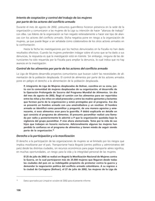 Intento de cooptación y control del trabajo de las mujeres
por parte de los actores del conflicto armado
Durante el mes de agosto de 2002, presuntos guerrilleros hicieron presencia en la sede de la
organización y comunicaron a las mujeres de la Liga su intención de hacer “alianzas de trabajo”
con ellas. Las líderes de la organización se han negado reiteradamente a hacer ese tipo de alian-
zas con los actores del conflicto armado. Dicha negativa pone en riesgo a la organización de
mujeres, ya que puede llegar a ser señalada como colaboradora de los otros actores armados en
la confrontación.
       Hasta la fecha las investigaciones por los hechos denunciados en la Fiscalía no han dado
resultados efectivos. Cuando las mujeres pretenden indagar sobre el curso que se ha dado a sus
denuncias, la respuesta es que la investigación está en trámite. Sin embargo, ninguna de las de-
nunciantes ha sido requerida por la Fiscalía para ampliar la denuncia, lo cual indica que no hay
avances en la investigación.

Control de los alimentos por parte de los actores del conflicto armado
La Liga de Mujeres desarrolla proyectos comunitarios que buscan cubrir las necesidades de ali-
mentación de la población desplazada. El control de alimentos por parte de los actores armados
pone en peligro el derecho a la alimentación de la población desplazada.
      P, integrante de Liga de Mujeres desplazadas de Bolívar, coordina en su zona, jun-
      to con la comunidad de mujeres desplazadas de su organización, el desarrollo de
      la Operación Prolongada de Socorro del Programa Mundial de Alimentos. Un día
      del mes de agosto de 2002, llegó el camión con los alimentos para ser repartidos
      entre las niñas y los niños en edad preescolar y entre las madres gestantes y lactantes
      que forman parte de la organización y están protegidas por el programa. Ese día
      se presentó un hombre armado con una ametralladora y un revólver. El hombre
      armado se identificó como paramilitar y preguntó, de una manera agresiva y ame-
      nazante, si esos alimentos eran para la guerrilla. P debió explicarle en detalle en
      qué consistía el programa de alimentos. El presunto paramilitar realizó una llama-
      da por radio y posteriormente le advirtió a P que la organización quedaba bajo la
      vigilancia del grupo paramilitar. P vive ahora atemorizada. Teme por la vida de sus
      hijos que trabajan en horario nocturno. Adicionalmente algunas las mujeres han
      perdido la confianza en el programa de alimentos y tienen miedo de seguir siendo
      parte de la organización.76

Derecho a la participación y a la movilización
El derecho a la participación de las organizaciones de mujeres se ve limitado por los riesgos que
implica movilizarse por el país. Transportarse hacia Bogotá (centro político y administrativo del
país) desde las distintas ciudades, sin recursos económicos para pagar transporte aéreo significa,
en muchas oportunidades, un riesgo para la vida y la integridad personal de las mujeres.
      El 25 de julio de 2002 se realizó en Bogotá la Movilización Nacional de Mujeres contra
      la Guerra, en la cual participaron más de 25.000 mujeres que llegaron desde todas
      las ciudades del país en su indelegable propósito de protestar contra la guerra y
      demandar la negociación política del conflicto armado colombiano. A su regreso a
      la ciudad de Cartagena (Bolívar), el 27 de julio de 2002, las mujeres de la Liga de



76
      Datos aportados por Limpal en octubre de 2002 para el presente informe.



108
 