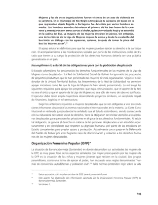 Mujeres y las de otras organizaciones fueron víctimas de un acto de violencia en
      la carretera. En el municipio de Río Negro (Antioquia), la caravana de buses en la
      que regresaban desde Bogotá a Cartagena fue detenida por varios hombres ar-
      mados. Los hombres armados detuvieron el primero de los tres buses de la cara-
      vana y amenazaron con armas cortas al chofer, quien aterrorizado huyó y se escondió
      en la cabina del bus. La mayoría de las mujeres entraron en pánico. Sin embargo,
      una de las líderes de la Liga de Mujeres impuso la calma y desde la escalerilla del
      bus inició un diálogo con los agresores, quienes, después de tomar la placa del
      bus las dejaron pasar”.77

       El apoyo estatal es definitivo para que las mujeres puedan ejercer su derecho a la participa-
ción. El acompañamiento a las movilizaciones sociales por parte de las instituciones civiles del Es-
tado que tienen a su cargo la protección de los derechos humanos debería ser una práctica
generalizada en el país.

Incumplimiento estatal de las obligaciones para con la población desplazada
El Estado colombiano ha desconocido los derechos fundamentales de las mujeres de la Liga de
Mujeres como desplazadas. La Red de Solidaridad Social de Bolívar ha ignorado las propuestas
de proyectos productivos que le han presentado las mujeres de esta organización. Según el Coor-
dinador de la Unidad Territorial Bolívar, los lineamientos de la Red de Solidaridad no permiten
apoyar iniciativas como las que la Liga de Mujeres le han venido presentando. La red exige los
siguientes requisitos para apoyar los proyectos: que haya cofinanciación, que el aporte de la Red
no sea el único y que el aporte de la Liga de Mujeres no sea sólo de mano de obra no calificada.
El ejecutor debe tener amplia trayectoria desarrollando proyectos similares, un aceptable respal-
do financiero, logística e infraestructura.
       Exigir los anteriores requisitos a mujeres desplazadas que se ven obligadas a vivir en condi-
ciones inhumanas desconoce las normas nacionales e internacionales en la materia. La Corte Cons-
titucional en reiterada jurisprudencia ha señalado que el Estado colombiano, siendo consecuente
con su naturaleza de Estado social de derecho, tiene la obligación de brindar atención a las perso-
nas desplazadas para que cesen las privaciones en el goce de sus derechos fundamentales. Al existir
tal obligación, se genera el derecho en cabeza de las personas desplazadas a ser atendidas opor-
tunamente y en condiciones que respeten su dignidad humana, por parte de las entidades del
Estado competentes para prestar apoyo y protección. Actualmente cursa queja en la Defensoría
del Pueblo de Bolívar por este flagrante caso de discriminación y violación a los derechos huma-
nos de las mujeres desplazadas.

Organización Femenina Popular (OFP)*
La situación de Barrancabermeja (Santander) en donde desarrollan sus actividades las mujeres de
la OFP, es muy grave. Uno de los aspectos señalados con mayor preocupación por las mujeres de
la OFP es la situación de las niñas y mujeres jóvenes que residen en la ciudad. Los grupos
paramilitares, como una forma de ejercer el poder, han impuesto unas reglas denominadas “nor-
mas de convivencia autodefensas y población civil”.78 Tales normas pretenden regir sobre la vida


77
      Datos aportados por Limpal en octubre de 2002 para el presente informe.
*     Este aparte fue elaborado con información aportada por la Organización Femenina Popular (OFP) de
      Barrancabermeja, Santander.
78
      Ver Anexo 1.



                                                                                                  109
 