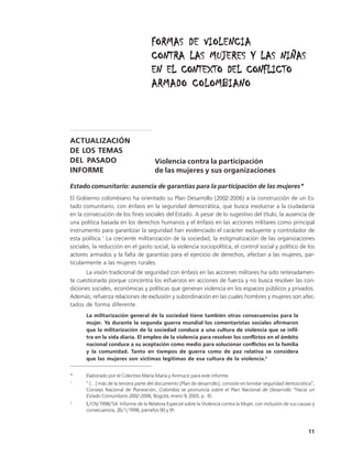 FORMAS DE VIOLENCIA
                                     CONTRA LAS MUJERES Y LAS NIÑAS
                                     EN EL CONTEXTO DEL CONFLICTO
                                     ARMADO COLOMBIANO



ACTUALIZACIÓN
DE LOS TEMAS
DEL PASADO                             Violencia contra la participación
INFORME                                de las mujeres y sus organizaciones

Estado comunitario: ausencia de garantías para la participación de las mujeres*
El Gobierno colombiano ha orientado su Plan Desarrollo (2002-2006) a la construcción de un Es-
tado comunitario, con énfasis en la seguridad democrática, que busca involucrar a la ciudadanía
en la consecución de los fines sociales del Estado. A pesar de lo sugestivo del título, la ausencia de
una política basada en los derechos humanos y el énfasis en las acciones militares como principal
instrumento para garantizar la seguridad han evidenciado el carácter excluyente y controlador de
esta política.1 La creciente militarización de la sociedad, la estigmatización de las organizaciones
sociales, la reducción en el gasto social, la violencia sociopolítica, el control social y político de los
actores armados y la falta de garantías para el ejercicio de derechos, afectan a las mujeres, par-
ticularmente a las mujeres rurales.
      La visión tradicional de seguridad con énfasis en las acciones militares ha sido reiteradamen-
te cuestionada porque concentra los esfuerzos en acciones de fuerza y no busca resolver las con-
diciones sociales, económicas y políticas que generan violencia en los espacios públicos y privados.
Además, refuerza relaciones de exclusión y subordinación en las cuales hombres y mujeres son afec-
tados de forma diferente.
       La militarización general de la sociedad tiene también otras consecuencias para la
       mujer. Ya durante la segunda guerra mundial los comentaristas sociales afirmaron
       que la militarización de la sociedad conduce a una cultura de violencia que se infil-
       tra en la vida diaria. El empleo de la violencia para resolver los conflictos en el ámbito
       nacional conduce a su aceptación como medio para solucionar conflictos en la familia
       y la comunidad. Tanto en tiempos de guerra como de paz relativa se considera
       que las mujeres son víctimas legitimas de esa cultura de la violencia.2


*     Elaborado por el Colectivo María María y Anmucic para este informe.
1
      “ [...] más de la tercera parte del documento [Plan de desarrollo], consiste en brindar seguridad democrática”,
      Consejo Nacional de Planeación, Colombia se pronuncia sobre el Plan Nacional de Desarrollo “Hacia un
      Estado Comunitario 2002-2006, Bogotá, enero 9, 2003, p. 10.
2
      E/CN/1998/54. Informe de la Relatora Especial sobre la Violencia contra la Mujer, con inclusión de sus causas y
      consecuencia, 26/1/1998, párrafos 90 y 91.



                                                                                                                 11
 