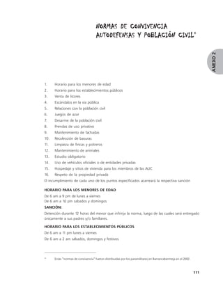 NORMAS DE CONVIVENCIA
                                                              CIVIL*
                                     AUTODEFENSAS Y POBLACIÓN CIVIL




                                                                                                                     ANEXO 2
1.    Horario para los menores de edad
2.    Horario para los establecimientos públicos
3.    Venta de licores
4.    Escándalos en la vía pública
5.    Relaciones con la población civil
6.    Juegos de azar
7.    Desarme de la población civil
8.    Prendas de uso privativo
9.    Mantenimiento de fachadas
10.   Recolección de basuras
11.   Limpieza de fincas y potreros
12.   Mantenimiento de animales
13.   Estudio obligatorio
14.   Uso de vehículos oficiales o de entidades privadas
15.   Hospedaje y sitios de vivienda para los miembros de las AUC
16.   Respeto de la propiedad privada
El incumplimiento de cada uno de los puntos especificados acarreará la respectiva sanción

HORARIO PARA LOS MENORES DE EDAD
De 6 am a 9 pm de lunes a viernes
De 6 am a 10 pm sabados y domingos
SANCIÓN:
Detención durante 12 horas del menor que infrinja la norma, luego de las cuales será entregado
únicamente a sus padres y/o familiares.

HORARIO PARA LOS ESTABLECIMIENTOS PÚBLICOS
De 6 am a 11 pm lunes a viernes
De 6 am a 2 am sábados, domingos y festivos




*     Estas “normas de convivencia” fueron distribuidas por los paramilitares en Barrancabermeja en el 2002.



                                                                                                               111
 