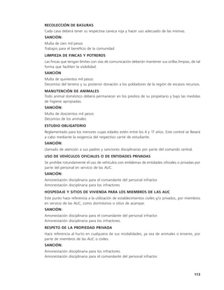 RECOLECCIÓN DE BASURAS
Cada casa deberá tener su respectiva caneca roja y hacer uso adecuado de las mismas.
SANCIÓN:
Multa de cien mil pesos
Trabajos para el beneficio de la comunidad
LIMPIEZA DE FINCAS Y POTREROS
Las fincas que tengan límites con vías de comunicación deberán mantener sus orillas limpias, de tal
forma que faciliten la visibilidad.
SANCIÓN
Multa de quinientos mil pesos
Decomiso del terreno y su posterior donación a los pobladores de la región de escasos recursos.
MANUTENCIÓN DE ANIMALES
Todo animal doméstico deberá permanecer en los predios de su propietario y bajo las medidas
de higiene apropiadas.
SANCIÓN:
Multa de doscientos mil pesos
Decomiso de los animales
ESTUDIO OBLIGATORIO
Reglamentado para los menores cuyas edades estén entre los 4 y 17 años. Este control se llevará
a cabo mediante la exigencia del respectivo carné de estudiante.
SANCIÓN:
Llamado de atención a sus padres y sanciones disciplinarias por parte del comando central.
USO DE VEHÍCULOS OFICIALES O DE ENTIDADES PRIVADAS
Se prohíbe rotundamente el uso de vehículos con emblemas de entidades oficiales o privadas por
parte del personal en servicio de las AUC.
SANCIÓN:
Amonestación disciplinaria para el comandante del personal infractor.
Amonestación disciplinaria para los infractores
HOSPEDAJE Y SITIOS DE VIVIENDA PARA LOS MIEMBROS DE LAS AUC
Este punto hace referencia a la utilización de establecimientos civiles y/o privados, por miembros
en servicio de las AUC, como dormitorios o sitios de acampar.
SANCIÓN:
Amonestación disciplinaria para el comandante del personal infractor.
Amonestación disciplinaria para los infractores.
RESPETO DE LA PROPIEDAD PRIVADA
Hace referencia al hurto en cualquiera de sus modalidades, ya sea de animales o enseres, por
parte de miembros de las AUC o civiles.
SANCIÓN:
Amonestación disciplinaria para los infractores.
Amonestación disciplinaria para el comandante del personal infractor.



                                                                                               113
 