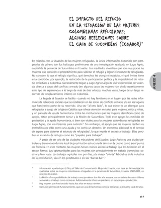 EL IMPACTO DEL REFUGIO
                                     EN LA SITUACIÓN DE LAS MUJERES
                                     COLOMBIANAS REFUGIADAS:
                                     ALGUNAS REFLEXIONES SOBRE
                                                          (ECUADOR)*
                                     EL CASO DE SUCUMBÍOS (ECUADOR)


En relación con la situación de las mujeres refugiadas, la única información disponible con pers-
pectiva de género son los hallazgos preliminares de una investigación realizada en Lago Agrio,
capital de la provincia de Sucumbíos en Ecuador. Los resultados muestran que son muy pocas las
mujeres que conocen el procedimiento para solicitar el refugio y lograr el estatuto de refugiadas.
No conocen lo que el refugio significa, qué derechos les otorga el estatuto, ni qué límites tiene




                                                                                                                         ANEXO 4
esta condición, por ejemplo, la restricción de la participación política y la imposibilidad de retor-
no inmediato a Colombia. Generalmente llegan a Lago Agrio luego de vivir experiencias de violen-
cia directa a causa del conflicto armado (en algunos casos las mujeres han vivido repetidamente
este tipo de experiencias a lo largo de más de diez años) y, muchas veces, luego de un largo re-
corrido de desplazamiento interno en Colombia.
       La llegada al Ecuador se facilita –cuando no hay familiares en el lugar– por las redes infor-
males de relaciones sociales que se establecen en las zonas de conflicto armado y/o en los lugares
que han hecho parte de su recorrido. Una vez “al otro lado”, lo que existe es un albergue para
refugiados a cargo de la Iglesia Católica que ofrece atención en salud para mujeres, niños y niñas,
y un paquete de ayuda humanitaria. Entre las instituciones que las mujeres identifican como de
apoyo, están principalmente Acnur y la Misión de Sucumbíos. Todo este apoyo, las medidas de
protección y la ayuda humanitaria, si bien son vitales para las mujeres colombianas refugiadas en
Lago Agrio, son insuficientes para subsistir.1 Sin embargo, el apoyo que las mujeres reciben es
entendido por ellas como una ayuda y no como un derecho. Un elemento adicional es el tiempo
de espera para obtener el estatuto de refugiadas2, lo que impide el acceso al trabajo. Ellas perci-
ben el estatuto de refugio como los “papeles para trabajar”.
       A pesar de ser una de las ciudades más pobres del Ecuador, Lago Agrio es una ciudad pe-
trolera y tiene una industria local de prostitución estructurada tanto en la ciudad como en el punto
de frontera. En este contexto, las mujeres tienen menos acceso al trabajo que los hombres en el
sector formal. Las oportunidades para las mujeres son principalmente en trabajo doméstico: co-
cinar y lavar ropa. Los trabajos agrícolas son por días, y la mayor “oferta” laboral es en la industria
de la prostitución, sea en los prostíbulos o en las “barras bar”.3


*     Información aportada por ILSA y el Taller de Comunicación Mujer de Ecuador, con base en la investigación
      cualitativa sobre las mujeres colombianas refugiadas en la provincia de Sucumbíos, Ecuador 2002-2003, en
      proceso de análisis.
1
      La Misión ofrece posibilidades de trabajo como jornaleras dos días a la semana, con un salario de cuatro dólares
      semanales, o trabajo como cocineras. Adicionalmente ofrece un préstamo en especie para producción.
2
      Hay mujeres que han tardado hasta dos años en estos trámites.
3
      Bares con permiso de funcionamiento, que son una de las formas como se estructura la industria local del sexo.



                                                                                                                 117
 