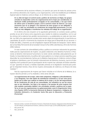 El incremento de las acciones militares y la coerción por parte de todos los actores arma-
dos continúa afectando a las mujeres y a sus organizaciones, como fue establecido por la Relatora
Especial sobre la Violencia contra la Mujer, en el informe de su visita a Colombia:
      En su afán de lograr el control social y político de territorios en litigio, los grupos
      armados la emprenden contra las organizaciones de la mujer por considerarlas un
      obstáculo visible profundamente arraigado en las comunidades, a las que tratan
      de utilizar para su beneficio propio o de lo contrario tratan de destruir. Las orga-
      nizaciones que no se pliegan a los intereses de estos grupos se ven obligadas a
      llevar a cabo sus actividades en condiciones de inseguridad permanente y se ven
      cada vez más obligadas a transformar los métodos de trabajo de su organización.3
        En el último año esta situación se ha agudizado generando un contexto social y político
proclive al uso de la fuerza como argumento para resolver la violencia sociopolítica, con lo cual
las víctimas de la violencia han perdido reconocimiento y su problemática es cada vez más invisi-
ble. Las ONG y las organizaciones sociales están siendo objeto de estigmatización, lo que limita sus
capacidades de acción e incrementa las situaciones de riesgo para el desarrollo de sus acciones: a
finales del 2002, y haciendo uso de la legislación especial del Estado de Excepción, fueron allana-
das la Asamblea Permanente de la Sociedad Civil por la Paz (ONG colombiana) y Terre des Hommes
(ONG italiana).
       En este contexto de vulnerabilidad jurídica y política se continúan reduciendo las garantías
reales para las organizaciones de mujeres. Las graves violaciones a los derechos humanos e infrac-
ciones al derecho internacional humanitario no están siendo atendidas adecuadamente por el
Estado, la impunidad persiste y la política del nuevo gobierno no incluye acciones específicas para
desarrollar las recomendaciones hechas por la Relatora Especial para la Violencia contra la Mujer
al gobierno colombiano y por la Comisión Interamericana de Derechos Humanos, que en el caso
específico de la protección para la participación de las mujeres han solicitado al Estado colombia-
no que “garantice el acceso a medidas especiales previstas en la legislación nacional para prote-
ger la integridad mental y física de las mujeres amenazadas de violencia y la eficacia de estas
medidas”.4
      Para las organizaciones de mujeres que fueron incluidas en el informe de la Relatora, la si-
tuación descrita persiste y se ha ampliado a otras zonas del país:
      Las organizaciones de la mujer, sobre todo campesinas, indígenas y afrocolombianas,
      y sus dirigentes, han sido objeto de intimidación sistemática y se han visto perse-
      guidas por la labor que realizan en defensa de la mujer y en pro del mejoramiento
      de las condiciones de vida de sus comunidades. Sus miembros no son los únicos
      que se ven afectados. Sus hijos y los esposos o las parejas de estas mujeres han
      sido también asesinados debido a las actividades sociales y políticas de la mujer.
      Tal es el caso de organizaciones no gubernamentales como la Organización Feme-
      nina Popular (OFP), la Asociación Nacional de Mujeres Campesinas e Indígenas de
      Colombia (Anmucic) y la fundación Santa Rita para la Educación y Promoción
      (Funsarep). 5




3
      Naciones Unidas, Comisión de Derechos Humanos, 58 período de sesiones, Integración de los Derechos Huma-
      nos de la Mujer y la Perspectiva de Género, violencia contra la mujer, E/CN.4/2002/83/Add.3, párrafo 91.
4
      Ibíd, párrafo 118.
5
      Ibíd., párrafo 90.



12
 