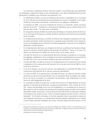 Las amenazas y agresiones directas contra las mujeres y sus familias para que abandonen
sus actividades y lugares de trabajo se han incrementado, y con ellas el desplazamiento y/o des-
plazamientos múltiples como mecanismo de protección;6 así:
•     En septiembre de 2002, una de las fundadoras de Anmucic y exalcaldesa de un municipio
      en el sur del país fue amenazada para que abandonara la zona, se desplazó a otra región
      donde fue nuevamente amenazada, y finalmente se vio obligada a desplazarse.
•     A mediados de 2002, una de las dirigentes de Anmucic en Santander, recibió amenazas
      directas de las AUC:7 “empezaron a amenazarme diciéndome que yo estaba dentro de la
      lista que ellos tenían.” Por esta razón se desplazó.
•     En el segundo semestre de 2002, la coordinadora del trabajo con mujeres jóvenes de Anmucic
      en un municipio de Antioquia y su familia recibieron amenazas de las AUC para que abando-
      naran el pueblo.
•     En el departamento del Cauca, una líder de Anmucic que trabajaba en proyectos con muje-
      res cabeza de familia, recibió amenazas de un supuesto grupo paramilitar como consecuen-
      cia de sus actividades para la atención de familias desplazadas. Ante esto se vio obligada a
      abandonar el departamento.
•     En el departamento del Cesar, una dirigente de Anmucic y profesora fue forzada a despla-
      zarse por amenazas directas después del asesinato de familiares: “fueron a mi casa y me
      dijeron que desocupara el pueblo sino quería correr con la misma suerte”.
•     Una líder de Anmucic en un departamento del centro del país y concejal de un municipio,
      fue obligada a desplazarse como resultado de la amenaza generalizada que la guerrilla de
      las FARC hizo a los y las funcionarios públicos para que renunciaran a sus cargos.
•     A finales del 2002, una líder de Anmucic en el departamento de Cundinamarca fue forzada
      a desplazarse como consecuencia del secuestro de su hija (por parte de las FARC) y el ase-
      sinato de su hermana.
•     En el norte del país, una socia de Anmucic, fue desplazada en noviembre del 2002, como
      consecuencia del asesinato de su hija por presuntos paramilitares.
•     En mayo de 2002, en el departamento del Valle del Cauca, una líder de Anmucic recibió
      amenazas por parte de los paramilitares como consecuencia de las actividades que realiza-
      ba en uno de los municipios. Su compañero fue asesinado y ella, embarazada y con tres
      hijos más, salió desplazada de la zona.
•     En noviembre de 2002 el nombre de una líder de Anmucic en el departamento de Arauca
      apareció en las listas de las personas a quienes los paramilitares “iban a quitar de en me-
      dio”. Arauca fue decretada como zona de rehabilitación y es controlada por la fuerza pú-
      blica, pese a lo cual se mantienen las amenazas de los diversos grupos armados contra quienes
      desarrollan trabajo comunitario. Ante la denuncia de la líder sobre las amenazas recibidas,
      el comentario que recibió fue que “ahora sí estaban llegando quienes les iban a poner el
      tatequieto”. En el mismo municipio, en los días siguientes fueron asesinados el esposo de
      otra integrante de Anmucic y un transportador que les prestaba colaboración en su trabajo
      y que las había advertido del peligro que corrían. Dos días después de estos hechos, el 2 de


6
      Información aportada por Anmucic. Con el fin de proteger a las mujeres víctimas no se mencionan ni sus
      nombres, ni el municipio donde ocurrió la violación a sus derechos. En algunos casos, tan sólo se menciona la
      región del país donde está ubicado el departamento.
7
      Autodefensas Unidas de Colombia.



                                                                                                                13
 