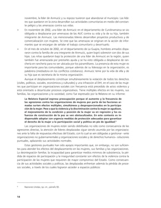 noviembre, la líder de Anmucic y su esposo tuvieron que abandonar el municipio. Las líde-
      res que quedaron en la zona desarrollan sus actividades comunitarias en medio del constan-
      te peligro y las amenazas contra sus vidas.
•     En noviembre de 2002, una líder de Anmucic en el departamento de Cundinamarca se vio
      obligada a desplazarse por amenazas de las AUC contra su vida y la de su hija, también
      integrante de Anmucic. Las mencionadas líderes desarrollan proyectos productivos y de
      comercialización con mujeres. Se cree que las amenazas se originan en la acción de infor-
      mantes que se encargan de señalar el trabajo comunitario y desvirtuarlo.
•     En el mes de octubre de 2002, en el departamento de La Guajira, hombres armados dispa-
      raron contra la familia de una integrante de Anmucic, quien logró sobrevivir con dos de sus
      hijas. Las niñas quedaron bajo la protección de una líder de Anmucic en la región, quien
      también fue amenazada por prestarles ayuda y se ha visto obligada a desplazarse de ran-
      chería en ranchería para no ser ubicada por los paramilitares. La presencia de esta mujer es
      importante para las comunidades, porque además de su liderazgo en la organización, es
      palabrera (mediadora en los conflictos cotidianos). Anmucic teme por la vida de ella y de
      su hija que es secretaria de la misma organización.
        Aunque el desplazamiento constituye simultáneamente la violación de todos los derechos
(civiles, políticos, sociales, económicos y culturales) y una infracción al DIH, en el caso de las muje-
res que participan en organizaciones sociales con frecuencia está precedido de actos violentos y
está orientado a desarticular procesos organizativos. Tiene múltiples efectos en las mujeres, sus
familias, las organizaciones y la sociedad, como fue expresado por la Relatora en su informe:
      La Relatora Especial expresa preocupación porque el aumento y la frecuencia de
      las agresiones contra las organizaciones de mujeres por parte de las facciones ar-
      madas surten efectos múltiples, simultáneos y desproporcionados en la participa-
      ción de la mujer. Pese a que la violencia y la discriminación contra la mujer se agudizan,
      el mejoramiento de la condición y posición de la mujer va en regresión y los es-
      fuerzos de construcción de la paz se ven obstaculizados. En este contexto es in-
      dispensable adoptar con urgencia medidas de protección adecuadas para garantizar
      el derecho de la mujer a la participación social y política en pie de igualdad.8
      Las organizaciones de mujeres están siendo debilitadas no sólo como consecuencia de las
agresiones directas, la atención de líderes desplazadas sigue siendo asumida por las organizacio-
nes ante la falta de respuestas efectivas del Estado, con lo cual se ven obligadas a gestionar –ante
organizaciones no gubernamentales y organizaciones sociales y de derechos humanos– soluciones
puntuales, aplazando sus actividades normales.
       Estas gestiones puntuales han sido apoyos importantes que, sin embargo, no son suficien-
tes para atender los efectos del desplazamiento en las mujeres, sus familias y las organizaciones.
La desintegración familiar, la incapacidad para garantizar medios mínimos de subsistencia, la pér-
dida de espacios de participación y la inseguridad constante son efectos de la violencia contra la
participación de las mujeres que requieren de mayor compromiso del Estado. Como consecuen-
cia de sus actividades sociales y políticas, las desplazadas enfrentan además la pérdida de proce-
sos sociales, a través de los cuales lograron acceder a espacios públicos:




8
      Naciones Unidas, op. cit., párrafo 93.



14
 