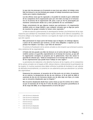Lo que más me preocupa en el momento es que tuve que reducir mi trabajo como
      líder de Anmucic y me veo limitada para apoyar el trabajo humanitario que Anmucic
      realiza para mujeres desplazadas.9
      Las dos últimas veces que he regresado a mi pueblo he notado la gran solidaridad
      de las compañeras de la organización pero por otro lado una baja en el entusias-
      mo en el proceso de la organización allí, pese a que yo me he preocupado por
      mantener comunicación desde acá y estar pendiente de sus actividades.10
      Tengo conocimiento de que algunas mujeres que pertenecen a la organización
      también están en riesgo debido a que cualquier concepto que se diga por parte
      de nosotras los grupos armados lo toman como represalia.11
       La falta de atención gubernamental, la desintegración familiar y las limitaciones de las orga-
nizaciones para satisfacer las necesidades de las mujeres víctimas de la violencia sociopolítica, con
frecuencia obligan a las mujeres a retornar a sus lugares de origen con los riesgos para sus vidas
que esto supone:
      Ellas permanecen la mayor parte del tiempo aquí en Bogotá; sin embargo algunas,
      a pesar de las amenazas que tuvieron, se han visto obligadas a regresar ya sea
      porque han dejado a sus hijos, o por falta de atención.12
      El control y la fiscalización de los actores armados es otra situación que amenaza la autono-
mía y existencia de las organizaciones:
      A finales del año pasado una líder de Anmucic en el centro del país fue obligada a
      rendirle cuentas a la guerrilla, especialmente en el manejo de recursos, ya que allí
      la organización consiguió un proyecto por la gobernación. Hace dos meses la
      guerrilla les informó que, “dada la transparencia en el manejo del recurso”, es una
      de las organizaciones que puede hacer trabajo en esta región.13
       La persistencia de violaciones a los derechos humanos de las mujeres y el no compromiso
de los actores armados con el respeto al DIH, afectan directa e indirectamente la participación de
las mujeres. En muchas ocasiones éstas deben enfrentar la pérdida de familiares lo cual, además
de afectarlas emocionalmente, se convierte en una advertencia para que abandonen sus activida-
des organizativas:
      Empezaron las amenazas, el secuestro de mi hija junto con mi nieto, el asesinato
      de un sobrino, la desaparición de dos de mis sobrinas, el 18 de abril de 2002 el
      asesinato de dos de mis hermanos donde uno de ellos dejó seis hijos y la viuda
      que se encuentra desplazada aquí en Bogotá.14
      Me encuentro desplazada desde hace cuatro meses ya que fui víctima de la violen-
      cia por el asesinato de mi hija de 17 años de edad, por presuntos paramilitares el
      26 de mayo del 2002, en un departamento al norte del país.15




9
      Líder de Anmucic desplazada.
10
      Líder de Anmucic desplazada.
11
      Líder de Anmucic desplazada.
12
      Informe Anmucic.
13
      Informe Anmucic.
14
      Líder de Anmucic desplazada.
15
      Líder de Anmucic desplazada.



                                                                                                  15
 