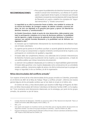 • Para superar la problemática de derechos humanos que ha ge-
RECOMENDACIONES                          nerado la actual crisis humanitaria y sus efectos en la partici-
                                         pación y organización de las mujeres, es necesario que el Estado
                                         colombiano incorpore las recomendaciones del Consejo Nacional
                                         de Planeación en cuanto a redefinir los conceptos de “seguri-
                                         dad democrática” y “Estado comunitario”:
      La seguridad no es sólo la protección frente al delito, sino también la certeza de
      no morirse de hambre, de conseguir empleo, de obtener vivienda y servicios mé-
      dicos, de vivir con dignidad; es la garantía para gozar y ejercer con libertad los
      derechos humanos y constitucionales.16
      Un Estado Comunitario, desde el punto de vista democrático, debe propiciar ente
      todo la participación ciudadana en la toma de decisiones políticas, la posibilidad
      real de agenciar y vigilar el proceso de aplicación de tales decisiones, el derecho a
      expresar una opinión formada libremente y la posibilidad real de disfrutar con
      dignidad la vida.17
•     Es necesario que se implementen efectivamente las recomendaciones de la Relatora Espe-
      cial al Estado colombiano.
•     Es urgente que las partes en el conflicto suscriban un acuerdo global de derechos humanos
      y DIH en el que se comprometan a respetar el derecho constitucional de las mujeres a una
      participación en condiciones de igualdad y seguridad.
•     El Estado debe dar cumplimiento efectivo a las solicitudes de la Comisión Interamericana
      de Derechos Humanos para la protección de las mujeres y sus organizaciones, a través de
      una política pública que incluya mecanismos de prevención.
•     La atención de la población desplazada por la violencia es responsabilidad gubernamental.
      El Estado debe garantizar a las mujeres desplazadas como consecuencia de sus actividades
      sociales y políticas, mecanismos ágiles de acceso a la oferta institucional que no pongan en
      riesgo su seguridad, la de sus familias y la de la organización.

                                                                 18
Niñas desvinculadas del conflicto armado
Con respecto al tema de las niñas desvinculadas de los grupos armados en Colombia, presentado
en el informe de 2001 de la Mesa de Trabajo “Mujer y conflicto armado”, referimos de manera
general algunos de los principales cambios que se han dado en el país en el último año.
       El número de niños y niñas desvinculados que durante el 2002 llegó al Programa de Aten-
ción a la Niñez Desvinculada del Instituto Colombiano de Bienestar Familiar (ICBF), se ha duplica-
do.19 Este incremento está directamente relacionado con la estrategia, por parte de los grupos
armados, de aumentar su pie de fuerza.




16
      Consejo Nacional de Planeación, Colombia se pronuncia sobre el Plan Nacional de Desarrollo “Hacía un
      Estado Comunitario 2002-2006, Bogotá, enero 9, 2003, p. 15
17
      Ibíd., p. 10.
18
      Este aparte está basado en el prefacio escrito por Erika Páez para la segunda edición del documento de
      diagnóstico titulado “Las niñas en los grupos Armados en Colombia,”, Save the Children UK, 2002.
19
      Programa de Atención a la Niñez Desvinculada del Conflicto Armado, Instituto Colombiano de Bienestar Familiar,
      ICBF. Proyecto ICBF/OIM/Save the Children, UK.



16
 