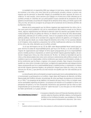 La sociedad civil, en especial las ONG que trabajan en este tema, insisten en la importancia
de mantener a los niños y las niñas fuera de la confrontación armada y ofrecer a cambio más
espacios que les permitan su desarrollo integral y la posibilidad de tener opciones de futuro sin
violencia. En este sentido, varios sectores que trabajan en el tema de la niñez afectada por el
conflicto armado en Colombia ven con preocupación la poca claridad de las propuestas de este
gobierno encaminadas a la protección integral de los derechos de la niñez y el interés superior del
niño y la niña, tal como lo consignan los principios de la Convención de los Derechos del Niño de
las Naciones Unidas.
       Además de la preocupación por los efectos negativos que experimentan los niños y las ni-
ñas como parte de la población civil, por la intensificación del conflicto armado en los últimos
meses, algunas organizaciones han llamado la atención sobre los alcances que puedan tener los
nuevos proyectos de ley y la política de infancia, en relación con los temas de niñez desvinculada,
involucrada y afectada por el conflicto armado. Tanto en los proyectos de ley como en el tema de
políticas públicas, sectores de la sociedad civil y algunos sectores de gobierno y el Congreso ve-
nían dando aportes desde una mirada integral de derechos de la niñez. En los sucesivos debates
en el Congreso, estos proyectos y propuestas han sufrido modificaciones adversas a los intereses
de los niños y las niñas afectados por el conflicto armado.
       Es el caso del Proyecto de Ley 127 de 2001 sobre Responsabilidad Penal Juvenil (que pro-
pone disminuir la edad de responsabilidad penal, que hoy es de 18 años, a 12 años de edad). La
mayoría de organizaciones que trabajan el tema siguen propugnando por la no responsabilidad
penal o medida punitiva e impulsando un sistema que brinde mayores garantías legales y de pro-
tección integral para niños y las niñas menores de 18 años. Se reitera la necesidad de que los
niños y niñas desvinculados sean vistos como víctimas o sobrevivientes del conflicto armado, en la
medida en que no son responsables ni de las condiciones que crearon la confrontación armada, ni
de las condiciones que los llevan a ingresar a los grupos armados. Bajo ninguna circunstancia
pueden ser vistos como criminales o terroristas. La mayoría de organizaciones que trabajan el tema
siguen propugnando por la no responsabilidad penal o medida punitiva, e impulsando un sistema
que brinde mayores garantías legales y de protección integral para todos los niños y las niñas
menores de 18 años, y que permita una real inclusión de aquellos que han sido excluidos por la
sociedad.
        La intensificación de la confrontación armada ha acentuado más la vulnerabilidad de las niñas
e incrementado su participación en el conflicto. Según datos del Programa de Atención a la Niñez
Desvinculada del Conflicto Armado, el porcentaje de niñas que llegan al programa se incrementó
en un 10%).20 Los proyectos de ley relativos a la situación de estos niños y niñas no incluyen toda-
vía las necesidades específicas de género. Los procesos de inclusión en la sociedad no tienen una
perspectiva de género y no han incorporado mecanismos que garanticen que las niñas no sean
estigmatizadas por la comunidad, y que se le “cobre más duro” a una niña que a un niño el hecho
de haber pertenecido a un grupo armado.

                                       • Incorporar al derecho interno el Protocolo Facultativo de la Con-
                                  21
RECOMENDACIONES                          vención sobre los Derechos del Niño relativo a la Participación
                                         de Niños en los Conflictos Armados, que establece en 18 años
                                         la edad mínima para el reclutamiento voluntario. Este instru-

20
      Ibíd.
21
      Coalición contra la vinculación de niños, niñas y jóvenes al conflicto armado en Colombia, julio de 2002.



                                                                                                                  17
 