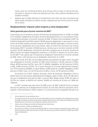 mento, junto con el Estatuto de Roma de la CPI que entró en vigor en julio de este año,
      constituye un avance en materia de protección de niños, niñas y jóvenes afectados por los
      conflictos armados.
•     Asegurar que no habrá distinción en el tratamiento a los niños, las niñas y los jóvenes que
      hayan estado vinculados al conflicto armado, cualquiera que sea la forma como se vincula-
      ron al mismo.
                                                                                                  22
Desplazamiento: impacto sobre mujeres y niñas desplazadas

Datos generales para el primer semestre de 200223
Continuando con una tendencia creciente del fenómeno del desplazamiento en el 2001, en el 2002
se ha ampliado notablemente el impacto territorial del desplazamiento y ha aumentado el núme-
ro de personas afectadas. En el primer semestre de 2002, el Sistema Único de Registro (SUR)24 de
la Red de Solidaridad Social (RSS) registró 138.970 personas desplazadas, lo que supone un incre-
mento de 63,44% respecto al primer semestre de 2001 (85.029 registradas). El número estima-
do de personas desplazadas para este período, según el Sistema de Estimación por Fuentes
Contrastadas (SEFC)25 asciende a 168.963 personas, mientras que en el primer semestre de 2001
se estimó 105.425 desplazados. Estimaciones de la RSS consideran que en el primer semestre de
2002 el número de hogares desplazados aumentó en un 55,62% en relación con el mismo perío-
do del 2001.26 Esto supone que 772 personas se desplazaron diariamente en el primer semestre
de 2002, frente a 472 personas que se desplazaban diariamente en el 2001.
       Según el SUR, de la RSS, los cinco departamentos que registraron el mayor número de pobla-
ción desplazada en el primer semestre de 2002 fueron Antioquia, 134.001 personas (17,76%);
Bolívar, 69.974 personas (9,27%); Sucre, 66.711 (8,84%); Magdalena, 42.367 personas (5,61%),
y Valle, 41.687 personas (5,52%). Por su parte Antioquia es el primer departamento expulsor,
con 157.577 personas (20,88%). Le siguen Bolívar, 101.891 personas (13,50%); Magdalena, 53.877
personas (7,14%); César, con 42.212 personas (5,59%), y Sucre, 42.181 personas (5,59%).
       De acuerdo con el SEFC, Bogotá, Antioquia, Norte de Santander, Magdalena, Chocó y
Bolívar fueron los seis primeros departamentos de llegada. Según el SEFC, de las 275.387 perso-
nas que se desplazaron entre julio de 2001 a junio de 2002, Bogotá recibió 37.296. De éstas, el
50,57% son mujeres, el 49,43% son hombres, 39,69% son menores de 18 años y el 1,88% son
indígenas.
      La RSS27 considera que entre enero de 2000 y junio de 2002, el 86,5% de los municipios
del país fue afectado por el desplazamiento forzado. De este total, 204 eran expulsores, 84 re-
ceptores y 678 presentaba la doble condición, lo cual demuestra la complejidad del patrón de


22
      Esta actualización fue aportada por Acnur.
23
      En el momento de cerrar este informe no están disponibles las cifras consolidadas sobre desplazamiento para el
      año 2002. Se incluyen, por tanto, las del primer semestre del mismo año. Una mirada más cualitativa al tema del
      desplazamiento se encuentra en los siguientes capítulos de este informe.
24
      Sistema Único de Registro de la Red de Solidaridad Social del Estado.
25
      El SEFC pertenece a la Red de Solidaridad Social.
26
      De acuerdo con el SEFC, en el primer semestre de 2001 el número de hogares desplazados fue de 19.814. En el
      último semestre de 2001 éste ascendió a 22.929, mientras que para el primer semestre de 2002 hubo 30.835
      hogares desplazados.
27
      SUR.



18
 