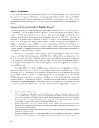 Mujeres desplazadas
La Red de Solidaridad Social estima que de enero a junio de 2002, el 47,6% de las personas des-
plazadas fueron mujeres, y el 44,3% eran menores de edad. Datos aportados a Acnur por el CICR30
a nivel nacional, indican que la jefatura femenina del hogar es dos veces más alta (30%) en fami-
lias desplazadas individualmente, en comparación con las que se desplazan de manera colectiva
(15%)

Un acercamiento a la situación de Bogotá y Soacha31
Según el SUR, en Bogotá las mujeres y niñas desplazadas representan el 50,51% de la población,
y los hombres y niños el 49,49%, mientras que la población de menores de 18 años (niños y niñas)
ocupa el 47,82% (porcentajes tomados sobre un total estimado de 22.140 personas). 32 En
Cundinamarca33 y Soacha las mujeres y niñas desplazadas representan el 55,71%, y hombres y ni-
ños el 44,29%; mientras que los menores de 18 años ocupan el 54,7%. La proporción de meno-
res de edad en la población desplazada en Bogotá y Soacha es mayor que el promedio de la
población colombiana en general (44% menores de edad). El sistema de información RUT de Pas-
toral Social señala la escasa presencia de personas mayores de 45 años entre la población despla-
zada en Bogotá. En Soacha hay una significativa sobrerrepresentación de mujeres desplazadas en
la categoría de edad entre 18 y 45 años34.
       En cuanto a la pertenencia a minorías étnicas de las mujeres según la información suminis-
trada por la Unidad de Atención de Bogotá (UAID), de las 5.018 personas atendidas entre mayo
de 1999 y noviembre de 2001, 2.109 eran mujeres. De este total el 8,8% era negra o mulata, el
1,5% indígena y la gran mayoría, el 86%, mestiza o blanca. Esta distribución de pertenencia étnica
de las mujeres no muestra ninguna variación con respecto a la distribución general de la población
desplazada atendida.
       Para el periodo enero-octubre de 2001, .a proporción de hogares desplazados con jefatura
femenina en Bogotá era del el 44,5% (1.753 hogares), según datos recopilados por el Grupo
Poblacional de la RSS, basados en el Sistema Único de Registro. En Soacha, el porcentaje de hoga-
res con jefatura femenina calculado por la Delegación de Cundinamarca de la RSS es aún más alto,
el 49%, dato que se aproxima a la proporción calculada por la RSS para la población desplazada
nacional, 49,7% 35. En el caso de Soacha (y posiblemente a nivel nacional) se presenta un
sobrerregistro de jefatura femenina porque ésta ha sido confundida con la creciente participa-
ción de las mujeres como declarantes. En cuanto a jefatura femenina según edad, su presencia es



30
      Comité Internacional de la Cruz Roja.
31
      Informe Acnur, Consultoría Donny Meertens, “Encrucijadas urbanas, población desplazada en Bogotá y Soacha:
      una mirada diferenciada por género, edad y etnia”, Bogotá, febrero de 2003. Incluimos este acercamiento a la
      situación de Bogotá y Soacha, para visibilizar la situación de las mujeres desplazadas en las grandes ciudades.
32
      Red de Solidaridad Social, 2001, Atención a población desplazada por la violencia en Colombia. Informe de
      gestión enero 2000-junio 2001, Bogotá, Presidencia de la República, pp. 13 y 14.
33
      No hay datos completos para Soacha. Por ello tomamos algunos datos del departamento de Cundinamarca,
      dentro del cual Soacha constituye la mayor concentración de población desplazada. Datos tomados de las
      delegaciones territoriales de la RSS.
34
      Estadísticas remitidas por el padre Sante Cervellín, director de la Oficina de Movilidad Humana de la Conferencia
      Episcopal de Colombia, Bogotá.
35
      Red de Solidaridad Social, 2001, p. 13. Según la información del RUT, la jefatura femenina del hogar en Soacha es
      de 43.0%, también significativamente más alta que la cifra encontrada por la misma fuente en Bogotá.



20
 