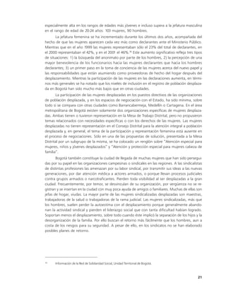 especialmente alta en los rangos de edades más jóvenes e incluso supera a la jefatura masculina
en el rango de edad de 20-24 años: 103 mujeres, 90 hombres.
       La jefatura femenina se ha incrementado durante los últimos dos años, acompañada del
hecho de que las mujeres aparecen cada vez más como declarantes ante el Ministerio Público.
Mientras que en el año 1999 las mujeres representaban sólo el 23% del total de declarantes, en
el 2000 representaban el 42%, y en el 2001 el 46%.36 Este aumento significativo refleja tres tipos
de situaciones: 1) la búsqueda del anonimato por parte de los hombres, 2) la percepción de una
mayor benevolencia de los funcionarios hacia las mujeres declarantes que hacia los hombres
declarantes; 3) un primer paso en la toma de conciencia de las mujeres acerca del nuevo papel y
las responsabilidades que están asumiendo como proveedoras de hecho del hogar después del
desplazamiento. Mientras la participación de las mujeres en las declaraciones aumenta, en térmi-
nos más generales se ha notado que los niveles de inclusión en el registro de población desplaza-
da en Bogotá han sido mucho más bajos que en otras ciudades.
       La participación de las mujeres desplazadas en los puestos directivos de las organizaciones
de población desplazada, y en los espacios de negociación con el Estado, ha sido mínima, sobre
todo si se compara con otras ciudades como Barrancabermeja, Medellín o Cartagena. En el área
metropolitana de Bogotá existen solamente dos organizaciones específicas de mujeres desplaza-
das. Ambas tienen o tuvieron representación en la Mesa de Trabajo Distrital, pero no propusieron
temas relacionados con necesidades específicas o con los derechos de las mujeres. Las mujeres
desplazadas no tienen representación en el Consejo Distrital para la atención integral a población
desplazada y, en general, el tema de la participación y representación femenina está ausente en
el proceso de negociaciones. Sólo en una de las propuestas de solución, presentada a la Mesa
Distrital por un subgrupo de la misma, se ha colocado un renglón sobre “Atención especial para
mujeres, niños y jóvenes desplazados” y “Atención y protección especial para mujeres cabeza de
familia”.
       Bogotá también constituye la ciudad de llegada de muchas mujeres que han sido persegui-
das por su papel en las organizaciones campesinas o sindicales en las regiones. A las sindicalistas
de distintas profesiones las amenazan por su labor sindical, por transmitir sus ideas a las nuevas
generaciones, por dar atención médica a actores armados, o porque llevan procesos judiciales
contra grupos armados o narcotraficantes. Pierden toda visibilidad al ser desplazadas a la gran
ciudad. Frecuentemente, por temor, se desvinculan de su organización, por vergüenza no se re-
gistran y se insertan en la ciudad con muy poca ayuda de amigos o familiares. Muchas de ellas son
jefas de hogar, viudas. La mayor parte de las mujeres sindicalizadas desplazadas son maestras,
trabajadoras de la salud o trabajadoras de la rama judicial. Las mujeres sindicalizadas, más que
los hombres, suelen perder la autoestima con el desplazamiento porque generalmente abando-
nan la actividad sindical y pierden el liderazgo social que con tanta dificultad habían logrado.
Soportan menos el desplazamiento, sobre todo cuando éste implicó la separación de los hijos y la
desorganización de la familia. Por ello buscan el retorno más fácilmente que los hombres, aun a
costa de los riesgos para su seguridad. A pesar de ello, en los sindicatos no se han elaborado
posibles planes de retorno.




36
      Información de la Red de Solidaridad Social, Unidad Territorial de Bogotá.



                                                                                                21
 