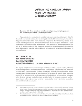 IMPACTO DEL CONFLICTO ARMADO
                                     SOBRE LAS MUJERES
                                     AFROCOLOMBIANAS*




      Queremos vivir libres, los actores armados nos obligan a vivir sin pies para cami-
      nar, sin manos para trabajar y sin boca para hablar.1


       Algunas de las formas de violencia que a las mujeres afrocolombianas les impone el conflic-
to armado interno están relacionadas con la irrupción violenta del mismo en sus prácticas cultura-
les y en su cotidianidad. Otras están atravesadas por prácticas discriminatorias y racistas, de los
actores armados y no armados. Y muchas de ellas dejan ver lo que supone el desarraigo y la pér-
dida de sus tradiciones culturales, al ser forzadas a vivir dentro de su territorio pero bajo el con-
trol de los actores armados, o bien fuera de su territorio por el desplazamiento, enfrentando al
llegar a las ciudades una triple discriminación por ser mujeres, por ser afrocolombianas y por es-
tar desplazadas.



EL CONFLICTO EN
LOS TERRITORIOS DE
LAS COMUNIDADES
AFROCOLOMBIANAS                        “No hay ley, la ley es la ley de ellos”.


Las mujeres afrocolombianas, narradoras por excelencia, cuentan y cuando cuentan, rehacen el
escenario de guerra que se libra en sus territorios. Sus relatos nos hablan de masacres, amenazas,
ataques aéreos, desplazamientos forzados, control de la movilidad y de los alimentos, pérdida
de tradiciones culturales. Hablan de ríos custodiados por las armas de quienes hoy se disputan el
control de un territorio donde hombres y mujeres afrocolombianos han recreado su cultura por
años. Desde el dolor y el miedo, los relatos también hablan de formas de resistencia pacífica y
supervivencia de las mujeres en sus territorios y fuera de ellos, frente a los efectos devastadores
del conflicto armado en sus vidas.



*     Este capítulo fue elaborado por Úrsula Mendoza Balcázar de ILSA, se fundamenta en la información aportada
      por las mujeres afrocolombianas participantes en el taller nacional con mujeres afrocolombianas “Efectos de la
      violencia del conflicto armado en las mujeres afrocolombianas”, organizado por la Mesa de Trabajo “Mujer y
      conflicto armado”, septiembre 23 al 25 de 2002.
1
      Tomado del testimonio de una mujer afrocolombiana. Encuentro de Mujeres del Bajo Atrato, Riosucio, Chocó,
      diciembre 9-12 de 2002. Organizado por Acnur, PCS y la Defensoría del Pueblo.



                                                                                                                 23
 