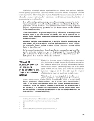 Esta mirada al conflicto armado interno reconoce la relación entre territorio, identidad,
intereses políticos y económicos y conflicto armado. Los actores armados no aparecen como los
únicos responsables del drama que las mujeres afrocolombianas se ven obligadas a afrontar: el
Estado, las empresas multinacionales y los intereses económicos que representan, también son
considerados actores del conflicto.
      Es el gobierno el que pacta con empresas multinacionales proyectos en los territo-
      rios colectivos de las comunidades afrocolombianas, trayendo como efecto el des-
      plazamiento forzado. Ellos hacen compromisos con las multinacionales y los pobres
      pagamos los platos rotos (...) Sufrimos los que desde nuestros abuelos estamos
      conservando el territorio.9

      La Ley 70 es enemiga de grandes empresarios y autoridades, no se negocia con
      nosotros negros lo que tiene que ver con tierra y agua, no se acuerdan que so-
      mos los negros los dueños del territorio, nos matan los líderes para tener dominio
      sobre el territorio.10

      Nos están matando para quedarse con el territorio, nosotros tenemos que ser
      muertos para que otros se puedan beneficiar de lo que nosotros hemos cuidado.
      Los empresarios llegan a sembrar su palma africana y los otros a sembrar cultivo
      ilícito. Se tiran el terreno.11

      En Yurumanguí nos desplazan diciendo que hay un área que hace parte del Par-
      que los Farallones. Consideramos que nos desplazan por los intereses del Estado
      y las multinacionales de desviar el cauce del río. A causa del conflicto se está dan-
      do la pérdida de la titulación colectiva del territorio.12


                                       El ejercicio pleno de los derechos humanos de las mujeres
FORMAS DE                              afrocolombianas ha estado limitado históricamente, porque han
VIOLENCIA CONTRA                       sido sometidas a formas de exclusión, discriminación, racismo,
                                       invisibilización, violencia y extrema pobreza, que se recrudecen
LAS MUJERES
                                       con el conflicto armado interno. Estas formas de violencia se en-
EN EL CONTEXTO DEL                     cuentran recogidas en la definición que las mujeres
CONFLICTO ARMADO                       afrocolombianas hacen de la violencia contra la mujer:
INTERNO                           Violencia contra la mujer es quitarle el derecho a su te-
                                  rritorio, es obligar a las mujeres a salir de su territorio,
      atentar contra nosotras, nuestra cultura, nuestra familia, incidir en nuestra forma
      de vida, someternos a ritmos distintos a los de nuestra cultura. Es la discrimina-
      ción a la cual hemos sido sometidas desde otros tiempos, también la discrimina-
      ción racial a la cual nos somete la sociedad, es maltratarnos por ser desplazadas y
      por ser negras. Es el maltrato físico, psicológico en el hogar, por los grupos arma-
      dos y la sociedad. La violencia contra la mujer es que nos obliguen a perder a los
      seres queridos a causa de la violencia.13




      Instituto Latinoamericano de Servicios Legales Alternativos, 2002.
9
      Memorias del taller nacional con mujeres afrocolombianas, cit.
10
      Ibíd
11
      Ibíd
12
      Ibíd
13
      Memorias del taller nacional con mujeres afrocolombianas, cit.



                                                                                                     25
 