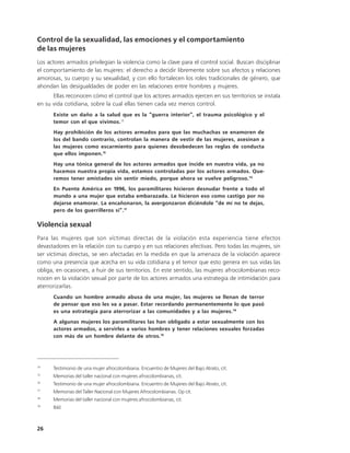 Control de la sexualidad, las emociones y el comportamiento
de las mujeres
Los actores armados privilegian la violencia como la clave para el control social. Buscan disciplinar
el comportamiento de las mujeres: el derecho a decidir libremente sobre sus afectos y relaciones
amorosas, su cuerpo y su sexualidad, y con ello fortalecen los roles tradicionales de género, que
ahondan las desigualdades de poder en las relaciones entre hombres y mujeres.
      Ellas reconocen cómo el control que los actores armados ejercen en sus territorios se instala
en su vida cotidiana, sobre la cual ellas tienen cada vez menos control.
      Existe un daño a la salud que es la “guerra interior”, el trauma psicológico y el
      temor con el que vivimos.14
      Hay prohibición de los actores armados para que las muchachas se enamoren de
      los del bando contrario, controlan la manera de vestir de las mujeres, asesinan a
      las mujeres como escarmiento para quienes desobedecen las reglas de conducta
      que ellos imponen.15
      Hay una tónica general de los actores armados que incide en nuestra vida, ya no
      hacemos nuestra propia vida, estamos controladas por los actores armados. Que-
      remos tener amistades sin sentir miedo, porque ahora se vuelve peligroso.16
      En Puente América en 1996, los paramilitares hicieron desnudar frente a todo el
      mundo a una mujer que estaba embarazada. Le hicieron eso como castigo por no
      dejarse enamorar. La encañonaron, la avergonzaron diciéndole “de mí no te dejas,
      pero de los guerrilleros sí”.17

Violencia sexual
Para las mujeres que son víctimas directas de la violación esta experiencia tiene efectos
devastadores en la relación con su cuerpo y en sus relaciones afectivas. Pero todas las mujeres, sin
ser víctimas directas, se ven afectadas en la medida en que la amenaza de la violación aparece
como una presencia que acecha en su vida cotidiana y el temor que esto genera en sus vidas las
obliga, en ocasiones, a huir de sus territorios. En este sentido, las mujeres afrocolombianas reco-
nocen en la violación sexual por parte de los actores armados una estrategia de intimidación para
aterrorizarlas.
      Cuando un hombre armado abusa de una mujer, las mujeres se llenan de terror
      de pensar que eso les va a pasar. Estar recordando permanentemente lo que pasó
      es una estrategia para aterrorizar a las comunidades y a las mujeres.18
      A algunas mujeres los paramilitares las han obligado a estar sexualmente con los
      actores armados, a servirles a varios hombres y tener relaciones sexuales forzadas
      con más de un hombre delante de otros.19




14
      Testimonio de una mujer afrocolombiana. Encuentro de Mujeres del Bajo Atrato, cit.
15
      Memorias del taller nacional con mujeres afrocolombianas, cit.
16
      Testimonio de una mujer afrocolombiana. Encuentro de Mujeres del Bajo Atrato, cit.
17
      Memorias del Taller Nacional con Mujeres Afrocolombianas. Op cit.
18
      Memorias del taller nacional con mujeres afrocolombianas, cit.
19
      Ibíd.



26
 