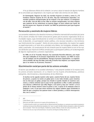 A los ya dolorosos efectos de la violación, se suma a veces la reacción de algunos hombres
de la comunidad que estigmatizan a las mujeres por haber sido víctimas de este delito.
      En Domingodó, llegaron las AUC, los maridos huyeron al monte y entre 5 y 10
      hombres violaron mujeres de 19 a 30 años. Hay dos matrimonios separados. Los
      maridos quedaron decepcionados de las mujeres a las que violaron, se avergonza-
      ron de ellas. Uno de ellos se fue. Ellas se sentían avergonzadas. Las otras mujeres
      que supieron de las violaciones no querían llegar al casco urbano por temor de
      que les pasara eso. Huyeron al monte. Las FARC las presionaron para que huyeran
      al monte.20

Persecución y asesinato de mujeres líderes
Las constantes violaciones a los derechos humanos y al derecho internacional humanitario por parte
de los actores armados han traído consecuencias graves para el proceso organizativo de las co-
munidades negras, cuyas reivindicaciones se centran en la defensa del derecho a la identidad cul-
tural, al desarrollo, a la participación social y política, a los recursos naturales y a los territorios
que históricamente han ocupado21. Dentro de este proceso organizativo, las mujeres han jugado
un papel importante y, en razón de su actividad como líderes, son hostigadas, señaladas, amena-
zadas y asesinadas. Las consecuencias de esta situación para las mujeres líderes se ven en los nue-
vos obstáculos que impone el conflicto armado para su participación política y en la desintegración
de algunas organizaciones y procesos organizativos.
      En 1996, en el río Truandó, Ríosucio, fue asesinada Ricardina Moreno, una mujer
      afro que trabajaba en el proceso organizativo de las mujeres. Las FARC la acusa-
      ron de trabajar con los paramilitares. Decayó el proceso organizativo. La organiza-
      ción se dividió. No hay otra líder como ella. El hecho hizo impacto. Las mujeres dicen
      que si se meten en el proceso, fracasan.22

Discriminación racial por parte de los actores armados
El racismo que prevalece en la sociedad colombiana,23 está presente también en la manera como
los actores armados reproducen, en su relación con las mujeres afrocolombianas, prácticas
excluyentes, discriminatorias y desconocedoras de las diferencias.
      A muchos no les agrada nuestro color quizá...nuestra forma de ser, nuestra forma
      de pensar, y quizás no existe un golpe pero sí una mala mirada y para nosotras
      eso es más que un golpe, porque esa mirada se queda clavada en nuestros cora-
      zones y a diario notamos que es que no les agradamos a ellos. A ellos (armados)
      uno alcanza a diferenciar que ellos llegan a una parte y hay una “clarita” y no la
      gritan de la misma manera como lo gritan a uno, o quizá no la empujan como la
      empujan a uno. O sea que entre nosotros los negros todavía sigue existiendo la
      idea de que a nosotros nos quieren tener a diario pisados y a diario menosprecia-
      dos, eso sí existe.24


20
      Ibíd.
21
      Carlos Rosero, op. cit.
22
      Memorias del taller nacional con mujeres afrocolombianas, cit.
23
      “La discriminación racial no se sustenta sólo en diferenciaciones fenotípicas, es necesario que exista la aceptación
      social que reconozca las diferencias basadas en la ‘raza’ y a partir de ellas ordene, jerarquice y valore al conjunto
      de la sociedad”. Pierre Van den Berghe, Problemas raciales, México, Fondo de Cultura Económica, 1971.
24
      Testimonio de una mujer afrocolombiana. Encuentro de Mujeres del Bajo Atrato, cit.



                                                                                                                       27
 