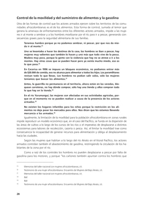 Control de la movilidad y del suministro de alimentos y la gasolina
Otra de las formas de control que los actores armados ejercen sobre los territorios de las comu-
nidades afrocolombianas es el de los alimentos. Esta forma de control, sumada al temor que
genera la amenaza de enfrentamientos entre los diferentes actores armados, impide a las muje-
res ir al monte a sembrar y a los hombres movilizarse por el río para ir a pescar, generando con-
secuencias graves para la seguridad alimentaria de sus familias.
      Tenemos hambre porque ya no podemos sembrar, ni pescar, por que nos da mie-
      do ir al monte.25

      Uno se levantaba a hacer los destinos de la casa, los hombres se iban a pescar, hay
      mujeres muy valientes que también lo hacen y uno más que todo vive de la pesca.
      Madera muy poco, porque la gente con la violencia que hay no se atreve a ir a los
      montes. Hay otras cosas que se pueden hacer pero ya existe mucho miedo, eso es
      lo que pasa.26

      En Cacarica en 1996 se impuso un bloqueo económico, no podíamos entrar más
      de $20.000 de comida, eso no alcanza para alimentar a todos los hijos. Los paramilitares
      revisan todo lo que llevas. Los hombres no podían salir solos, sólo las mujeres
      teníamos que buscar los alimentos.27

      Antes, la guerrilla no permanecía en el territorio, ahora están en las veredas, blo-
      quean carreteras, no hay dónde comprar, sólo hay una tienda y ellos compran todo
      lo que hay en la tienda.28

      En el río Yurumanguí, las mujeres son afectadas en sus actividades agrícolas, por-
      que en el momento no se pueden realizar a causa de la presencia de los actores
      armados.29

      No existen los hogares infantiles para los niños porque la restricción en los ali-
      mentos no deja pasar los mercados para ellos. Nos dicen que les estamos llevando
      mercancía a los armados.30
       Igualmente, la limitación de la movilidad para la población afrocolombiana en zonas rurales
impide reproducir un modelo económico que, en el caso del Pacífico, se funda en la dispersión de
las áreas de cultivo a lo largo de los cursos de los ríos o el imperativo de desplazarse a distintos
ecosistemas para labores de recolección, cacería o pesca. Así, el limitar la movilidad trae como
consecuencia la incapacidad de generar recursos para alimentación y obliga al desplazamiento
hacia las ciudades.
       Según las mujeres que habitan a lo largo del río Atrato en el litoral Pacífico, los actores
armados controlan también el abastecimiento de gasolina, restringiendo la circulación de los ha-
bitantes de la zona por el río.
      Como a raíz de los controles los hombres no pueden desplazarse a pescar por falta de
gasolina para los motores, y porque “los cañones también apuntan contra los hombres que


25
      Memorias del taller nacional con mujeres afrocolombianas, cit.
26
      Testimonio de una mujer afrocolombiana. Encuentro de Mujeres del Bajo Atrato, cit.
27
      Memorias del taller nacional con mujeres afrocolombianas, cit.
28
      Ibíd
29
      Ibíd
30
      Testimonio de una mujer afrocolombiana. Encuentro de Mujeres del Bajo Atrato, cit.



28
 