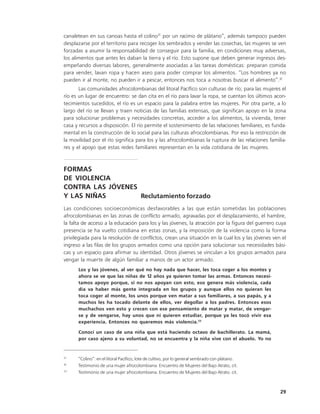 canaletean en sus canoas hasta el colino31 por un racimo de plátano”, además tampoco pueden
desplazarse por el territorio para recoger los sembrados y vender las cosechas, las mujeres se ven
forzadas a asumir la responsabilidad de conseguir para la familia, en condiciones muy adversas,
los alimentos que antes les daban la tierra y el río. Esto supone que deben generar ingresos des-
empeñando diversas labores, generalmente asociadas a las tareas domésticas: preparan comida
para vender, lavan ropa y hacen aseo para poder comprar los alimentos. “Los hombres ya no
pueden ir al monte, no pueden ir a pescar, entonces nos toca a nosotras buscar el alimento”.32
       Las comunidades afrocolombianas del litoral Pacífico son culturas de río; para las mujeres el
río es un lugar de encuentro: se dan cita en el río para lavar la ropa, se cuentan los últimos acon-
tecimientos sucedidos, el río es un espacio para la palabra entre las mujeres. Por otra parte, a lo
largo del río se llevan y traen noticias de las familias extensas, que significan apoyo en la zona
para solucionar problemas y necesidades concretas, acceder a los alimentos, la vivienda, tener
casa y recursos a disposición. El río permite el sostenimiento de las relaciones familiares, es funda-
mental en la construcción de lo social para las culturas afrocolombianas. Por eso la restricción de
la movilidad por el río significa para los y las afrocolombianas la ruptura de las relaciones familia-
res y el apoyo que estas redes familiares representan en la vida cotidiana de las mujeres.



FORMAS
DE VIOLENCIA
CONTRA LAS JÓVENES
Y LAS NIÑAS        Reclutamiento forzado
Las condiciones socioeconómicas desfavorables a las que están sometidas las poblaciones
afrocolombianas en las zonas de conflicto armado, agravadas por el desplazamiento, el hambre,
la falta de acceso a la educación para los y las jóvenes, la atracción por la figura del guerrero cuya
presencia se ha vuelto cotidiana en estas zonas, y la imposición de la violencia como la forma
privilegiada para la resolución de conflictos, crean una situación en la cual los y las jóvenes ven el
ingreso a las filas de los grupos armados como una opción para solucionar sus necesidades bási-
cas y un espacio para afirmar su identidad. Otros jóvenes se vinculan a los grupos armados para
vengar la muerte de algún familiar a manos de un actor armado.
      Los y las jóvenes, al ver qué no hay nada que hacer, les toca coger a los montes y
      ahora se ve que las niñas de 12 años ya quieren tomar las armas. Entonces necesi-
      tamos apoyo porque, si no nos apoyan con esto, eso genera más violencia, cada
      día va haber más gente integrada en los grupos y aunque ellos no quieran les
      toca coger al monte, los unos porque ven matar a sus familiares, a sus papás, y a
      muchos les ha tocado delante de ellos, ver degollar a los padres. Entonces esos
      muchachos ven esto y crecen con ese pensamiento de matar y matar, de vengar-
      se y de vengarse, hay unos que ni quieren estudiar, porque ya les tocó vivir esa
      experiencia. Entonces no queremos más violencia.33

      Conocí un caso de una niña que está haciendo octavo de bachillerato. La mamá,
      por caso ajeno a su voluntad, no se encuentra y la niña vive con el abuelo. Yo no


31
      “Colino”: en el litoral Pacífico, lote de cultivo, por lo general sembrado con plátano.
32
      Testimonio de una mujer afrocolombiana. Encuentro de Mujeres del Bajo Atrato, cit.
33
      Testimonio de una mujer afrocolombiana. Encuentro de Mujeres del Bajo Atrato. cit.



                                                                                                   29
 