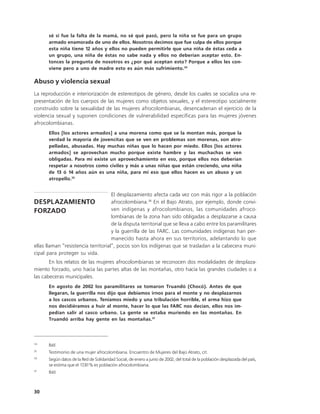 sé si fue la falta de la mamá, no sé qué pasó, pero la niña se fue para un grupo
       armado enamorada de uno de ellos. Nosotros decimos que fue culpa de ellos porque
       esta niña tiene 12 años y ellos no pueden permitirle que una niña de éstas ceda a
       un grupo, una niña de éstas no sabe nada y ellos no deberían aceptar esto. En-
       tonces la pregunta de nosotros es ¿por qué aceptan esto? Porque a ellos les con-
       viene pero a uno de madre esto es aún más sufrimiento.34

Abuso y violencia sexual
La reproducción e interiorización de estereotipos de género, desde los cuales se socializa una re-
presentación de los cuerpos de las mujeres como objetos sexuales, y el estereotipo socialmente
construido sobre la sexualidad de las mujeres afrocolombianas, desencadenan el ejercicio de la
violencia sexual y suponen condiciones de vulnerabilidad específicas para las mujeres jóvenes
afrocolombianas.
       Ellos [los actores armados] a una morena como que se la montan más, porque la
       verdad la mayoría de jovencitas que se ven en problemas son morenas, son atro-
       pelladas, abusadas. Hay muchas niñas que lo hacen por miedo. Ellos [los actores
       armados] se aprovechan mucho porque existe hambre y las muchachas se ven
       obligadas. Para mí existe un aprovechamiento en eso, porque ellos nos deberían
       respetar a nosotros como civiles y más a unas niñas que están creciendo, una niña
       de 13 ó 14 años aún es una niña, para mí eso que ellos hacen es un abuso y un
       atropello.35


                                     El desplazamiento afecta cada vez con más rigor a la población
DESPLAZAMIENTO                       afrocolombiana.36 En el Bajo Atrato, por ejemplo, donde convi-
FORZADO                              ven indígenas y afrocolombianos, las comunidades afroco-
                                     lombianas de la zona han sido obligadas a desplazarse a causa
                                     de la disputa territorial que se lleva a cabo entre los paramilitares
                                     y la guerrilla de las FARC. Las comunidades indígenas han per-
                                     manecido hasta ahora en sus territorios, adelantando lo que
ellas llaman “resistencia territorial”, pocos son los indígenas que se trasladan a la cabecera muni-
cipal para proteger su vida.
       En los relatos de las mujeres afrocolombianas se reconocen dos modalidades de desplaza-
miento forzado, uno hacia las partes altas de las montañas, otro hacia las grandes ciudades o a
las cabeceras municipales.
       En agosto de 2002 los paramilitares se tomaron Truandó (Chocó). Antes de que
       llegaran, la guerrilla nos dijo que debíamos irnos para el monte y no desplazarnos
       a los cascos urbanos. Teníamos miedo y una tribulación horrible, el arma hizo que
       nos decidiéramos a huir al monte, hacer lo que las FARC nos decían, ellos nos im-
       pedían salir al casco urbano. La gente se estaba muriendo en las montañas. En
       Truandó arriba hay gente en las montañas.37



34
      Ibíd
35
      Testimonio de una mujer afrocolombiana. Encuentro de Mujeres del Bajo Atrato, cit.
36
      Según datos de la Red de Solidaridad Social, de enero a junio de 2002, del total de la población desplazada del país,
      se estima que el 17,81% es población afrocolombiana.
37
      Ibíd.



30
 