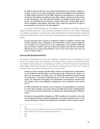 En 1998 en Riosucio (Chocó), cinco aviones bombardearon las veredas, salimos co-
      rriendo, me tiré a un río para protegerme. Antes de que llegaran los paramilitares
      en 1998, estaba el frente 47 de las FARC. Llegaron los paramilitares y asesinaron a
      mi esposo. No pudimos recogerlo por que ellos estaban regados por todo el mon-
      te. Me amenazaron, tuve que salir para Quibdó. Se desplazó mucha gente en un
      motor. Los paramilitares nos reunieron a todos. Decían que si había algún guerri-
      llero lo mataban. Dejé gallinas, dejé todo, todo, vendí una cadena de oro que te-
      nía guardada y con eso me vine para Bogotá.38

      Las mujeres afrocolombianas que se desplazan a las cabeceras municipales cercanas a los
lugares de donde provienen, si bien comparten problemas similares con las mujeres desplazadas
en ciudades como Bogotá, encuentran una mayor solidaridad entre la gente del lugar cuando hay
personas afrocolombianas, como lo demuestra el testimonio de una mujer desplazada en Riosucio,
Chocó.
      Lo poco que tiene aquí la gente lo comparte, la gente es solidaria, nosotros aquí
      le damos cabida al que va llegando y de verdad ellos, cuando nosotros llegamos,
      nos buscaban casa, la gente corría y nos organizaban, nos buscaban dónde era
      que nos íbamos a meter y todo eso. Entonces lo primero del asilo fue la incomodi-
      dad porque uno no está acostumbrado a vivir así y le toca asumir cosas que uno
      antes no había vivido.39


Causas del desplazamiento
Las mujeres afrocolombianas se han visto obligadas a desplazarse de sus territorios por varias
razones. Las mujeres huyen de las masacres, los enfrentamientos armados y el control de los acto-
res armados. Huyen porque son amenazadas, por miedo, por el hambre al que son sometidas las
comunidades mediante los bloqueos en el suministro de alimentos, por miedo a ser víctimas de
diversas formas de violencia por parte de los actores armados.
      Cuando se hizo la masacre del Alto Naya, muchos nos desplazamos a Buenaventu-
      ra. En la Masacre del Alto Naya en Yurumanguí, hubo violaciones de mujeres. La
      gente de Yurumanguí no puede viajar a la ciudad (Buenaventura) porque puede
      ser masacrada, se controla la alimentación por el río. Hay hambre, no se puede
      viajar a las cabeceras municipales, han amenazado a los lancheros, tenemos mie-
      do, muchos se han visto obligados a desplazarse, otros resistimos en los territo-
      rios”40.

      En 1997, bombardeo con aviones, entró el ejército y los paramilitares, se tomaron
      la cuenca del río Salaquí, y la cuenca del río Truandó. Esto causó el desplazamien-
      to de muchas personas a Pavarandó, se desplazaron aproximadamente 5.000 per-
      sonas.41

      En Cacarica los paramilitares llegaron en 1997 revueltos con el ejército, eso se lla-
      mó la operación Génesis. Llegaron disparando, nos dijeron teníamos de 3 a 5 ho-
      ras para desocupar, tuvimos que desplazarnos. Quedaron muchas mujeres viudas.42



38
      Ibíd.
39
      Testimonio de una mujer afrocolombiana. Encuentro de Mujeres del Bajo Atrato, cit.
40
      Memorias del taller nacional con mujeres afrocolombianas, cit.
41
      Ibíd.
42
      Ibíd.



                                                                                              31
 