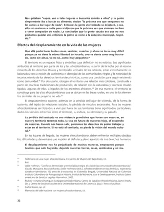 Nos gritaban “sapos, van a tales lugares a buscarles comida a ellos” y la gente
      simplemente iba a buscar su alimento; decían “la próxima vez que vengamos no
      les vamos a dar lugar de nada”. Entonces la gente aterrorizada se desplazó, o sea,
      ellos no mataron a nadie pero sí dijeron que la próxima vez que vinieran no iban
      a tener compasión de nadie. La conclusión que la gente sacaba era que no nos
      podíamos quedar ahí, entonces la gente se viene a la cabecera municipal, huyen-
      do.43

Efectos del desplazamiento en la vida de las mujeres
      Uno allá podía hacer tantas cosas, sembrar, cosechar y ahora se torna muy difícil
      porque ya no tiene la misma libertad de hacerlo, uno se siente como muy frustra-
      do, como sin alitas, yo no sé...como muy pequeñito.44
       El territorio es un espacio físico y simbólico cuya definición no es estática. Los significados
atribuidos al territorio por parte de los y las afrocolombianas, a partir de la lucha por el recono-
cimiento de los derechos étnicos y territoriales a finales de los ochenta, están estrechamente re-
lacionados con la noción de autonomía e identidad de las comunidades negras y la necesidad de
reconocimiento de los derechos territoriales y étnicos, como una condición para seguir existiendo
como comunidad.45 Por otra parte, otorgan al territorio una relación más cotidiana, construida a
partir de prácticas tradicionales de producción, de relación con la naturaleza y prácticas rituales
ligadas, algunas de ellas, a legados de los ancestros africanos.46 De esa manera, el territorio se
constituye para las y los afrocolombianos que se ubican en las áreas rurales, en uno de los elemen-
tos centrales de su proyecto de vida.47
      El desplazamiento supone, además de la pérdida del lugar de vivienda, de la forma de
sustento, del tejido de relaciones sociales, la pérdida de vínculos ancestrales. Para las mujeres
afrocolombianas ser forzadas a vivir por fuera de sus territorios tiene significados particulares,
dados los vínculos estrechos entre el territorio, su cultura, su identidad y su pasado.
      La pérdida del territorio es una violencia grandísima que hacen con nosotras, en
      nuestro territorio tenemos todo, la visa de futuro de nuestros hijos, el desarrollo
      de nosotras. Cuando nos hacen salir, perdemos los derechos de poder trabajar y
      estar en el territorio. Si no está el territorio, se pierde la visión del mundo cultu-
      ral.48
        En los lugares de llegada, las mujeres afrocolombianas deben enfrentar múltiples obstácu-
los, dificultades y desventajas que impiden el disfrute y pleno ejercicio de sus derechos humanos.
      El desplazamiento nos ha perjudicado de muchas maneras, empezando porque
      tuvimos que salir huyendo, dejando nuestras tierras, casas, sembrados y en mu-


43
      Testimonio de una mujer afrocolombiana. Encuentro de Mujeres del Bajo Atrato, cit.
44
      Ibíd.
45
      Odile Hoffman, “Conflictos territoriales y territorialidad negra. El caso de las comunidades afrocolombianas”,
      Claudia Mosquera, Mauricio Pardo y Odile Hoffmann (eds.), Afrodescendientes en las Américas, trayectorias
      sociales e identitarias. 150 años de la esclavitud en Colombia, Bogotá, Universidad Nacional de Colombia,
      Instituto Colombiano de Antropología e Historia, Institut de Recherche pour le Developpement, Instituto Latino-
      americano de Servicios Legales Alternativos, 2002.
46
      Muntu y Ananse amortiguan la diáspora afrocolombiana, Centro de Estudios Afrocolombianos, Jaime Arocha
      (dir.), Centro de Estudios Sociales de la Universidad Nacional de Colombia, pág 3. Texto sin publicar.
47
      Carlos Rosero, op. cit.
48
      Memorias del taller nacional con mujeres afrocolombianas, cit.



32
 