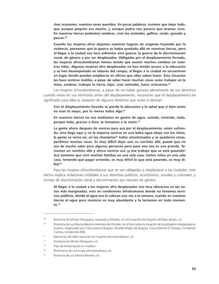 chas ocasiones, nuestros seres queridos. En pocas palabras, tuvimos que dejar todo,
      que aunque poquito era mucho, y aunque pobre nos parecía que éramos ricos.
      En nuestras tierras podíamos sembrar, criar los animales, gallina, cerdo, ganado y
      pescar.49
      Cuando las mujeres afros dejamos nuestros lugares de orígenes huyendo por la
      violencia, pensamos que la guerra se había quedado allá en nuestras tierras, pero
      al llegar a la ciudad nos toca enfrentar otra guerra, la guerra de la discriminación
      racial, de género y por ser desplazadas. Obligadas por el desplazamiento forzado,
      las mujeres afrocolombianas hemos tenido que asumir muchos cambios en nues-
      tras vidas. Algunas mujeres afro desplazadas no han tenido acceso a la educación
      y se han desempeñado en labores del campo; al llegar a la ciudad no encuentran
      un lugar donde puedan emplearse en oficios que ellas saben hacer. Esta situación
      las hace sentirse inútiles, a pesar de saber hacer muchas cosas como trabajar en la
      mina, sembrar, trabajar la tierra, tejer, criar animales, hacer artesanías.50
        Las mujeres afrocolombianas, a pesar de no haber gozado plenamente de sus derechos
cuando vivían en sus territorios antes del desplazamiento, reconocen que el desplazamiento ha
significado para ellas la violación de algunos derechos que antes sí ejercían.
      Con el desplazamiento forzado se pierde la educación y la salud que si bien antes
      no eran lo mejor, por lo menos había algo.51
      En nuestras tierras no nos medíamos en gastos de agua, comida, vivienda, nada,
      porque todo, gracias a Dios, lo teníamos a la mano.52
      La gente ahora después de venirse para acá por el desplazamiento, están sufrien-
      do. Uno llega aquí y no le importa venirse en una balsa agua abajo con los niños,
      la gente se venía así, en las champitas53 todos amontonados y se quedaron cosas,
      perdimos muchas cosas. Es muy difícil dejar uno su ranchito allá, puede que no
      sea de mucho valor para algunas personas pero para uno eso es una prenda. Te-
      níamos un ranchito allá y ahora venirse acá ¡y ese trabajo que se está pasando!
      Acá tenemos que vivir muchas familias en una sola casa, tantos niños en una sola
      casa, teniendo que pagar arriendo, es muy difícil lo que está pasando, es muy di-
      fícil.54
      Para las mujeres afrocolombianas que se ven obligadas a desplazarse a las ciudades, este
hecho implica violaciones múltiples a sus derechos políticos, económicos, sociales y culturales, y
formas de discriminación racial y discriminación por razones de género.
      Al llegar a la ciudad a las mujeres afro desplazadas nos toca ubicarnos en las zo-
      nas más marginadas, vivir en condiciones infrahumanas donde no tenemos servi-
      cios públicos, donde el agua nos la colocan una vez a la semana, cuando en nuestras
      tierras el agua para nosotros es muy abundante y la teníamos en todo momen-
      to.55



49
      Ponencia de Miriam Mosquera, asociada a Afrodes, en el Encuentro de Mujeres del Bajo Atrato, cit.
50
      Ponencia de Luz Marina Becerra miembro de Afrodes, en el Foro sobre la situación de la población desplazada en
      Soacha, organizado por Cómo vamos Bogotá, Alcaldía Mayor de Bogotá, Casa Editorial El Tiempo, Fundación
      Corona, octubre de 2002.
51
      Memorias del taller nacional con mujeres afrocolombianas, cit.
52
      Ponencia de Miriam Mosquera, cit.
53
      Tipo de embarcación en madera.
54
      Testimonio de una mujer afrocolombiana, cit.
55
      Ponencia de Luz Marina Becerra, cit.



                                                                                                                 33
 