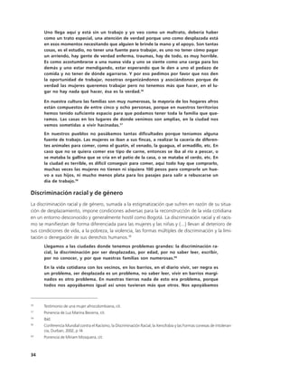 Uno llega aquí y está sin un trabajo y yo veo como un maltrato, debería haber
      como un trato especial, una atención de verdad porque uno como desplazada está
      en esos momentos necesitando que alguien le brinde la mano y el apoyo. Son tantas
      cosas, es el estudio, no tener una fuente para trabajar, es uno no tener cómo pagar
      un arriendo, hay gente de verdad enferma, traumas, hay de todo, es muy horrible.
      Es como acostumbrarse a una nueva vida y uno se siente como una carga para los
      demás y uno estar mendigando, estar esperando que le den a uno el pedazo de
      comida y no tener de dónde agarrarse. Y por eso pedimos por favor que nos den
      la oportunidad de trabajar, nosotras organizándonos y asociándonos porque de
      verdad las mujeres queremos trabajar pero no tenemos más que hacer, en el lu-
      gar no hay nada qué hacer, ésa es la verdad.56

      En nuestra cultura las familias son muy numerosas, la mayoría de los hogares afros
      están compuestos de entre cinco y ocho personas, porque en nuestros territorios
      hemos tenido suficiente espacio para que podamos tener toda la familia que que-
      ramos. Las casas en los lugares de donde venimos son amplias, en la ciudad nos
      vemos sometidas a vivir hacinadas.57
      En nuestros pueblos no pasábamos tantas dificultades porque teníamos alguna
      fuente de trabajo. Las mujeres se iban a sus fincas, a realizar la cacería de diferen-
      tes animales para comer, como el guatín, el venado, la guagua, el armadillo, etc. En
      caso que no se quiera comer ese tipo de carne, entonces se iba al río a pescar, o
      se mataba la gallina que se cría en el patio de la casa, o se mataba el cerdo, etc. En
      la ciudad es terrible, es difícil conseguir para comer, aquí todo hay que comprarlo,
      muchas veces las mujeres no tienen ni siquiera 100 pesos para comprarle un hue-
      vo a sus hijos, ni mucho menos plata para los pasajes para salir a rebuscarse un
      día de trabajo.58

Discriminación racial y de género
La discriminación racial y de género, sumada a la estigmatización que sufren en razón de su situa-
ción de desplazamiento, impone condiciones adversas para la reconstrucción de la vida cotidiana
en un entorno desconocido y generalmente hostil como Bogotá. La discriminación racial y el racis-
mo se manifiestan de forma diferenciada para las mujeres y las niñas y (...) llevan al deterioro de
sus condiciones de vida, a la pobreza, la violencia, las formas múltiples de discriminación y la limi-
tación o denegación de sus derechos humanos.59
      Llegamos a las ciudades donde tenemos problemas grandes: la discriminación ra-
      cial, la discriminación por ser desplazadas, por edad, por no saber leer, escribir,
      por no conocer, y por que nuestras familias son numerosas.60

      En la vida cotidiana con los vecinos, en los barrios, en el diario vivir, ser negra es
      un problema, ser desplazada es un problema, no saber leer, vivir en barrios margi-
      nados es otro problema. En nuestras tierras nada de esto era problema, porque
      todos nos apoyábamos igual así unos tuvieran más que otros. Nos apoyábamos



56
      Testimonio de una mujer afrocolombiana, cit.
57
      Ponencia de Luz Marina Becerra, cit.
58
      Ibíd.
59
      Conferencia Mundial contra el Racismo, la Discriminación Racial, la Xenofobia y las Formas conexas de Intoleran-
      cia, Durban, 2002, p 14.
60
      Ponencia de Miriam Mosquera, cit.



34
 