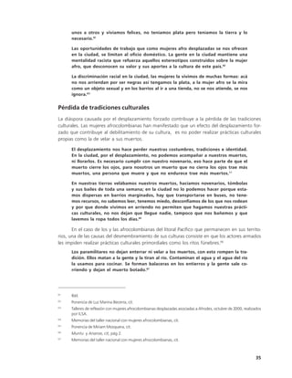 unos a otros y vivíamos felices, no teníamos plata pero teníamos la tierra y lo
      necesario. 61

      Las oportunidades de trabajo que como mujeres afro desplazadas se nos ofrecen
      en la ciudad, se limitan al oficio doméstico. La gente en la ciudad mantiene una
      mentalidad racista que refuerza aquellos estereotipos construidos sobre la mujer
      afro, que desconocen su valor y sus aportes a la cultura de este país.62

      La discriminación racial en la ciudad, las mujeres la vivimos de muchas formas: acá
      no nos arriendan por ser negras así tengamos la plata, a la mujer afro se la mira
      como un objeto sexual y en los barrios al ir a una tienda, no se nos atiende, se nos
      ignora.63


Pérdida de tradiciones culturales
La diáspora causada por el desplazamiento forzado contribuye a la pérdida de las tradiciones
culturales. Las mujeres afrocolombianas han manifestado que un efecto del desplazamiento for-
zado que contribuye al debilitamiento de su cultura, es no poder realizar prácticas culturales
propias como la de velar a sus muertos.

      El desplazamiento nos hace perder nuestras costumbres, tradiciones e identidad.
      En la ciudad, por el desplazamiento, no podemos acompañar a nuestros muertos,
      ni llorarlos. Es necesario cumplir con nuestro novenario, eso hace parte de que el
      muerto cierre los ojos, para nosotros un muerto que no cierra los ojos trae más
      muertos, una persona que muere y que no endurece trae más muertos.64

      En nuestras tierras velábamos nuestros muertos, hacíamos novenarios, tómbolas
      y sus bailes de toda una semana; en la ciudad no lo podemos hacer porque esta-
      mos dispersas en barrios marginados, hay que transportarse en buses, no tene-
      mos recursos, no sabemos leer, tenemos miedo, desconfiamos de los que nos rodean
      y por que donde vivimos en arriendo no permiten que hagamos nuestras prácti-
      cas culturales, no nos dejan que llegue nadie, tampoco que nos bañemos y que
      lavemos la ropa todos los días.65

       En el caso de los y las afrocolombianas del litoral Pacífico que permanecen en sus territo-
rios, una de las causas del desmembramiento de sus culturas consiste en que los actores armados
les impiden realizar prácticas culturales primordiales como los ritos fúnebres.66
      Los paramilitares no dejan enterrar ni velar a los muertos, con esto rompen la tra-
      dición. Ellos matan a la gente y la tiran al río. Contaminan el agua y el agua del río
      la usamos para cocinar. Se forman balaceras en los entierros y la gente sale co-
      rriendo y dejan el muerto botado.67




61
      Ibíd.
62
      Ponencia de Luz Marina Becerra, cit.
63
      Talleres de reflexión con mujeres afrocolombianas desplazadas asociadas a Afrodes, octubre de 2000, realizados
      por ILSA.
64
      Memorias del taller nacional con mujeres afrocolombianas, cit.
65
      Ponencia de Miriam Mosquera, cit.
66
      Muntu y Ananse, cit, pág 2.
67
      Memorias del taller nacional con mujeres afrocolombianas, cit.



                                                                                                                 35
 