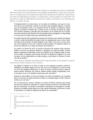Otro de los efectos del desplazamiento forzado es la dificultad para ejercer la solidaridad,
elemento central en la convivencia de las comunidades afrocolombianas, cuyas raíces se encuen-
tran en una larga historia de resistencia que data de los tiempos de la esclavitud, cuando forma-
ron redes de solidaridad para resistirse a la esclavización y formar pueblos de cimarrones.68 De
igual forma, la falta de solidaridad de la gente de la ciudad se constituye en una dificultad para
rehacer su proyecto de vida.
      El desplazamiento nos hace duras, no nos deja ser solidarias, cosa que en nues-
      tras tierras era primordial. Cuando en nuestras tierras llegaba alguien a nuestra
      casa los atendíamos como a un miembro más de la familia, sin importar cuánto
      tiempo se quedara viviendo allí y cuando se iba, en muchas ocasiones les dába-
      mos comida, animales y pescado para que llevara. En la ciudad esto no lo pode-
      mos hacer porque lo que tenemos nos ha costado mucho conseguirlo, no hay trabajo
      y lo poco que uno gana tiene que administrarlo bien.69
      En nuestras tierras sólo cerrábamos las puertas de nuestras casas cuando nos íbamos
      a dormir, nadie desconfiaba de nadie, todos nos apoyábamos unos a otros. Nues-
      tros hijos eran de todos, no había peligros en las calles, en los ríos ni en los mon-
      tes. En la ciudad nos toca vivir a puerta cerrada, porque si la dejamos abierta se
      entran los ladrones y se roban lo poquito que tenemos.70
      En cuanto a la forma de vivir, en nuestros territorios las mujeres están acostum-
      bradas a vivir con sus puertas abiertas, a saludarse con todo el mundo. Cuando
      alguna compañera le falta algo, la otra se lo facilita. En las ciudades nadie se cono-
      ce con nadie, ni siquiera con el vecino del lado. En Bogotá no regalan ni un vaso
      de agua, no hay solidaridad con nadie, porque a poca gente le interesa la situa-
      ción de los demás71.
      Otras prácticas culturales importantes para las mujeres también se han perdido a causa del
control de los actores armados en los territorios.
      He dejado el trabajo en la mina, el viaje en una volqueta cantando rancheras,
      vallenatos y el regreso alegre a la casa con el oro. Ya no podemos ir a lavar la ropa
      en el río. No podemos divertirnos, ni estar en fiesta, escuchar música y dejar la
      puerta abierta. Nosotras, por cultura, siempre hemos estado acompañadas, aho-
      ra los hijos se van y los hombres tienen que salir corriendo.72
      Cuando un niño fallece, se le hace el bunde. Los niños se bundean y no se puede
      llorar. Si uno llora, las alitas del niño se mojan y no pueden llegar al cielo. Ahora el
      bunde ya no se hace.73
      Por el control de los actores armados en nuestro territorio, tenemos que perder
      parte de las tradiciones culturales en nuestros mismos territorios. Se pierden códi-
      gos de convivencia, se pierde la costumbre comunitaria de conseguir la comida.
      Queda uno inválido, pierde algo de su vida, pierde la libertad, el territorio, la vida,
      la autonomía, se rompe el esquema de vida de la comunidad.74


68
      Muntu y Ananse, cit. p. 10.
69
      Ibíd.
70
      Ibíd.
71
      Ponencia de Luz Marina Becerra, cit.
72
      Ibíd.
73
      Memorias del taller nacional con mujeres afrocolombianas, cit.
74
      Ibíd.



36
 