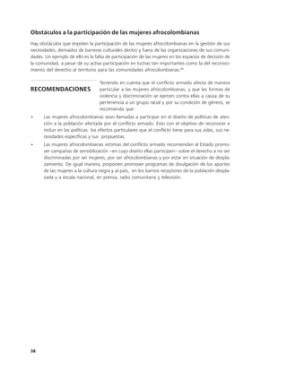 Obstáculos a la participación de las mujeres afrocolombianas
Hay obstáculos que impiden la participación de las mujeres afrocolombianas en la gestión de sus
necesidades, derivados de barreras culturales dentro y fuera de las organizaciones de sus comuni-
dades. Un ejemplo de ello es la falta de participación de las mujeres en los espacios de decisión de
la comunidad, a pesar de su activa participación en luchas tan importantes como la del reconoci-
miento del derecho al territorio para las comunidades afrocolombianas.80

                                  Teniendo en cuenta que el conflicto armado afecta de manera
RECOMENDACIONES                   particular a las mujeres afrocolombianas, y que las formas de
                                  violencia y discriminación se ejercen contra ellas a causa de su
                                  pertenencia a un grupo racial y por su condición de género, se
                                  recomienda que:
•     Las mujeres afrocolombianas sean llamadas a participar en el diseño de políticas de aten-
      ción a la población afectada por el conflicto armado. Esto con el objetivo de reconocer e
      incluir en las políticas los efectos particulares que el conflicto tiene para sus vidas, sus ne-
      cesidades específicas y sus propuestas.
•     Las mujeres afrocolombianas víctimas del conflicto armado recomiendan al Estado promo-
      ver campañas de sensibilización –en cuyo diseño ellas participen– sobre el derecho a no ser
      discriminadas por ser mujeres, por ser afrocolombianas y por estar en situación de despla-
      zamiento. De igual manera, proponen promover programas de divulgación de los aportes
      de las mujeres a la cultura negra y al país, en los barrios receptores de la población despla-
      zada y a escala nacional, en prensa, radio comunitaria y televisión.




38
 