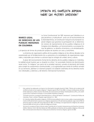 IMPACTO DEL CONFLICTO ARMADO
                                                        INDÍGENAS*
                                      SOBRE LAS MUJERES INDÍGENAS




                                   La Carta Constitucional1 de 1991 reconoce que Colombia es un
MARCO LEGAL                        país pluriétnico y multicultural2. Junto con el reconocimiento de
DE DERECHOS DE LOS la diversidad étnica, la Constitución incluyó la circunscripción es-
                                   pecial indígena que garantiza la participación de un determina-
PUEBLOS INDÍGENAS do número de representantes de los pueblos indígenas en el
EN COLOMBIA                        Congreso de la República, y el reconocimiento a sus propias for-
                                   mas de gobierno, su derecho al territorio y a la etnoeducación,
y el ejercicio de formas de jurisdicción propias de acuerdo con usos y costumbres.
       La dinámica de organización política de los pueblos indígenas en las últimas décadas se ha
caracterizado por el fortalecimiento de su autonomía y la consolidación de organizaciones regio-
nales y nacionales que orientan su accionar bajo la consigna de unidad, tierra y cultura.
        A pesar del reconocimiento formal de los derechos de los pueblos indígenas en Colombia,
la realidad actual muestra que su situación es crítica.3 Un acumulado histórico de discriminación
racial contra “lo indígena” por parte de la sociedad nacional, sumado al desinterés del Estado
para cumplir los compromisos constitucionales, y a la agresividad que reviste el conflicto armado
en sus territorios, plantean un escenario propicio a la violación sistemática de los derechos huma-
nos individuales y colectivos y del derecho internacional humanitario.




*     Este capítulo fue elaborado con base en la información recogida durante el Taller “Efectos de la violencia del
      conflicto armado en las mujeres indígenas”. Bogotá, agosto 29 al 31 de 2002, e incluye contribuciones de Rosa
      Emilia Salamanca y María Victoria Hernández de la Asociación de Trabajo Interdisciplinario (ATI), y de Janeth
      Lozano de la Corporación de Apoyo a Comunidades Populares (Codacop).
1
      “El Estado reconoce y protege la diversidad étnica y cultural de Nación Colombiana”. Constitución Política de
      Colombia, Título I, artículo 7, Bogotá, Legis Editores S.A., 1991.
2
      En Colombia habitan 84 pueblos indígenas. El 95% de esta población vive en zonas rurales y ocupa aproximada-
      mente el 25% del territorio nacional. Los indígenas representan el 2% del total de población, algo más de 700 mil
      personas según los datos del Censo Nacional de 1983; sin embargo, las organizaciones indígenas de carácter
      nacional hablan de cerca de un millón de indígenas en el país.
3
      Tal como lo consigna el Tercer Informe sobre Colombia de la Comisión Interamericana de Derechos Humanos
      (CIDH). OEA/ser. L/V/II.102.26 de febrero de 1999, publicado en Derechos de los pueblos indígenas, Oficina del
      Alto Comisionado de las Naciones Unidas para los Derechos Humanos, Bogotá, agosto de 2002.



                                                                                                                   39
 